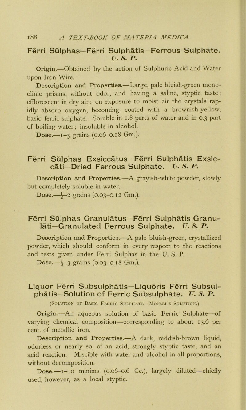 Ferri Sulphas—Ferri Sulphatis—Ferrous Sulphate. 77. S. V. Origin.—Obtained by the action of Sulphuric Acid and Water upon Iron Wire. Description and Properties.—Large, pale bluish-green mono- clinic prisms, without odor, and having a saline, styptic taste; efflorescent in dry air; on exposure to moist air the crystals rap- idly absorb oxygen, becoming coated with a brownish-yellow, basic ferric sulphate. Soluble in 1.8 parts of water and in 0.3 part of boiling water; insoluble in alcohol. Dose.—1-3 grains (0.06-0.18 Gm.). Ferri Sulphas Exsiccatus—Ferri Sulphatis Exsic- cati—Dried Ferrous Sulphate. 77. S. JP. Description and Properties.—A grayish-white powder, slowly but completely soluble in water. Dose.—1—2 grains (0.03-0.12 Gm.). Ferri Sulphas Granulatus—Ferri Sulphatis Granu- Iati—Granulated Ferrous Sulphate. 77. S. JP. Description and Properties.—A pale bluish-green, crystallized powder, which should conform in every respect to the reactions and tests given under Ferri Sulphas in the U. S. P. Dose.—-l—3 grains (0.03-0.18 Gm.). Liquor Ferri Subsulphatis—Liquoris Ferri Subsul- phatis—Solution of Ferric Subsulphate. 77. S. JP. (Solution of Basic Ferric Sulphate—Monsel’s Solution.) Origin.—An aqueous solution of basic Ferric Sulphate—of varying chemical composition—corresponding to about 13.6 per cent, of metallic iron. Description and Properties.—A dark, reddish-brown liquid, odorless or nearly so, of an acid, strongly styptic taste, and an acid reaction. Miscible with water and alcohol in all proportions, without decomposition. Dose.— i—10 minims (0.06-0.6 Cc.), largely diluted—chiefly used, however, as a local styptic.