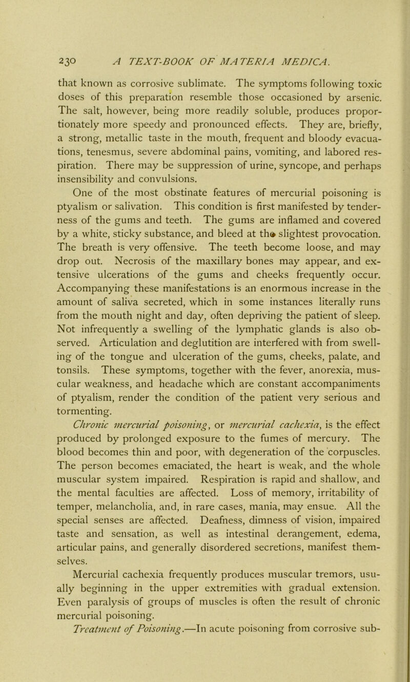 that known as corrosive sublimate. The symptoms following toxic doses of this preparation resemble those occasioned by arsenic. The salt, however, being more readily soluble, produces propor- tionately more speedy and pronounced effects. They are, briefly, a strong, metallic taste in the mouth, frequent and bloody evacua- tions, tenesmus, severe abdominal pains, vomiting, and labored res- piration. There may be suppression of urine, syncope, and perhaps insensibility and convulsions. One of the most obstinate features of mercurial poisoning is ptyalism or salivation. This condition is first manifested by tender- ness of the gums and teeth. The gums are inflamed and covered by a white, sticky substance, and bleed at th» slightest provocation. The breath is very offensive. The teeth become loose, and may drop out. Necrosis of the maxillary bones may appear, and ex- tensive ulcerations of the gums and cheeks frequently occur. Accompanying these manifestations is an enormous increase in the amount of saliva secreted, which in some instances literally runs from the mouth night and day, often depriving the patient of sleep. Not infrequently a swelling of the lymphatic glands is also ob- served. Articulation and deglutition are interfered with from swell- ing of the tongue and ulceration of the gums, cheeks, palate, and tonsils. These symptoms, together with the fever, anorexia, mus- cular weakness, and headache which are constant accompaniments of ptyalism, render the condition of the patient very serious and tormenting. Chronic mercurial poisoning, or mercurial cachexia, is the effect produced by prolonged exposure to the fumes of mercury. The blood becomes thin and poor, with degeneration of the corpuscles. The person becomes emaciated, the heart is weak, and the whole muscular system impaired. Respiration is rapid and shallow, and the mental faculties are affected. Loss of memory, irritability of temper, melancholia, and, in rare cases, mania, may ensue. All the special senses are affected. Deafness, dimness of vision, impaired taste and sensation, as well as intestinal derangement, edema, articular pains, and generally disordered secretions, manifest them- selves. Mercurial cachexia frequently produces muscular tremors, usu- ally beginning in the upper extremities with gradual extension. Even paralysis of groups of muscles is often the result of chronic mercurial poisoning. Treatment of Poisoning.—In acute poisoning from corrosive sub-