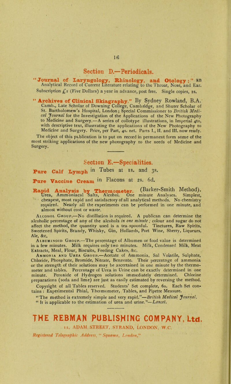 Section D.—Periodicals. »• .1 “Journal of Laryngology, Rhinology, and Otologyan Analytical Record of Current Literature relating to the Throat, Nose, and Ear. Subscription (Five Dollars) a year in advance, post free. Single copies, 2s. “ Archives of Clinical Skiagraphy.” By Sydney Rowland, B.A. Camb., Late Scholar of Downing College, Cambridge, and Shuter Scholar of St. Bartholomew’s Hospital, London; Special Commissioner to British Medi- cal Journal for the Investigation of the Applications of the New Photography to Medicine and Surgery.—A series of collotype illustrations, in Imperial 4to, with descriptive text, illustrating the applications of the New Photography to Medicine and Surgery. Price, per Part, 4s. net. Parts L, II. and III. now ready. The object of this publication is to put on record in permanent form some of the most striking applications of the new photography to the needs of Medicine and Surgery. Section E.—Specialities. Pure Calf Lymph *n Tubes at is. and 3s. Pure Vaccine Cream *n Blacons at 2s. 6d. Rapid Analysis by Thermometer. (Barker-Smith Method). Urea, Ammoniacal salts, Alcohol. One minute Analyses. Simplest, cheapest, most rapid and satisfactory of all analytical methods. No chemistry required. Nearly all the experiments can be performed in one minute, and almost without cost or waste. Alcohol Group.—No distillation is required. A publican can determine the alcoholic percentage of any of the alcohols in one minute ; colour and sugar do not affect the method, the quantity used is a tea-spoonful. Tinctures, Raw Spirits, Sweetened Spirits, Brandy, Whisky, Gin, Hollands, Port Wine, Sherry, Liqueurs, Ale, &c. Albuminoid Group.—The percentage of Albumen or food value is determined in a few minutes. Milk requires only two minutes. Milk, Condensed Milk, Meat Extracts, Meal, Flour, Biscuits, Feeding Cakes, &c. Ammonia and Urea Group.—Acetate of Ammonia, Sal Volatile, Sulphate, Chloride, Phosphate, Bromide, Nitrate, Benzoate. Their percentage of ammonia or the strength of their solutions may be ascertained in one minute by the thermo- meter and tables. Percentage of Urea in Urine can be exactly determined in one minute. Peroxide of Hydrogen solutions immediately determined. Chlorine preparations (soda and lime) are just as easily estimated by reversing the method. Copyright of all Tables reserved. Students’ Set complete, 6s. Each Set con- tains : Experimental Phial, Theimometer, Tables, and Pipette Measure. “The method is extremely simple and very rapid.”—British Medical journal. “ It is applicable to the estimation of urea and urine.”—Lancet. THE REBMAN PUBLISHING COMPANY, Ltd. 11, ADAM STREET, ST RAND, LONDON, W.C, Registered Telegraphic Address, “ Squama, London.”