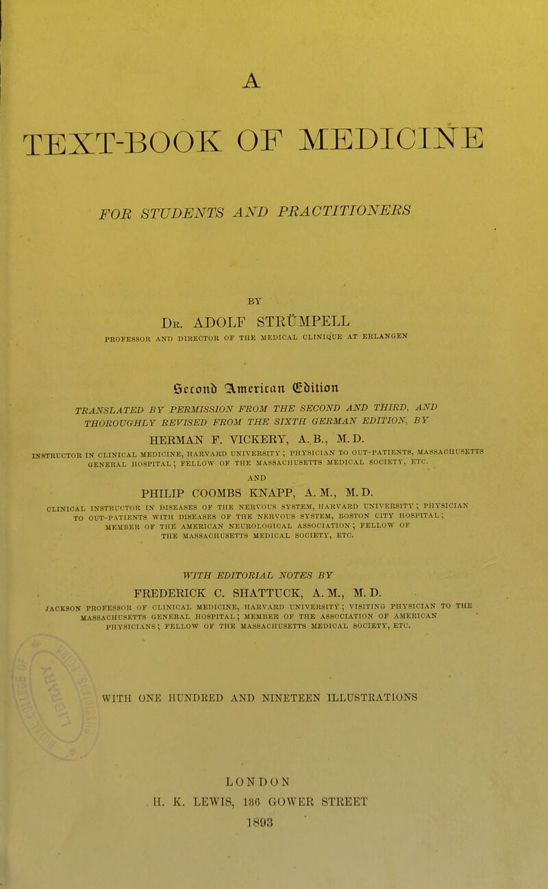 A TEXT-BOOK OF MEDICINE FOB STUDENTS AND PRACTITIONERS BY Db. ADOLF STKtiMPELL PROFESSOR AND DIRECTOR OF THE MEDICAL CLINIQUE AT ERLANGEN Seconb ^^mcrican (Ebition TRANSLATED BY PERMISSION FROM THE SECOND AND THIRD.. AND THOROUGHLY REVISED FROM THE SIXTH GERMAN EDITION BY HERMAN F. VICKERY, A,B., M. D. INSTRUCTOR IN CLINICAL MEDICINE, HARVARD UNIVERSITY; PHYSICIAN TO OUT-PATIENTS, MASSACHUSETTS GENERAL HOSPITAL; FELLOW OF THE MASSACHUSETTS MEDICAL SOCIETY, ETC. AND PHILIP COOMBS KNAPP, A.M., M. D. CLINICAL INSTRUCTOR IN DISEASES OF THE NERVOUS SYSTEM, HARVARD UNIVERSITY ; PHYSICIAN TO OUT-PATIENTS WITH DISEASES OF THE NERVOUS SY'STEM, BOSTON CITY' HOSPITAL: MEMBER OF THE AMERICAN NEUROLOGICAL ASSOCIATION; FELLOW OF THE MASSACHUSETTS MEDICAL SOCIETY, ETC. WITH EDITORIAL NOTES BY FREDERICK C. SHATTUCK, A.M., M. D. jackson professor of clinical medicine, harvard university; visiting phy'sician to the massachusetts general hospital; member of the association of american physicians; fellow of the Massachusetts medical society, etc. WITH ONE HUNDRED AND NINETEEN ILLUSTRATIONS LONDON H. K. LEWIS, 136 GOWER STREET 1893