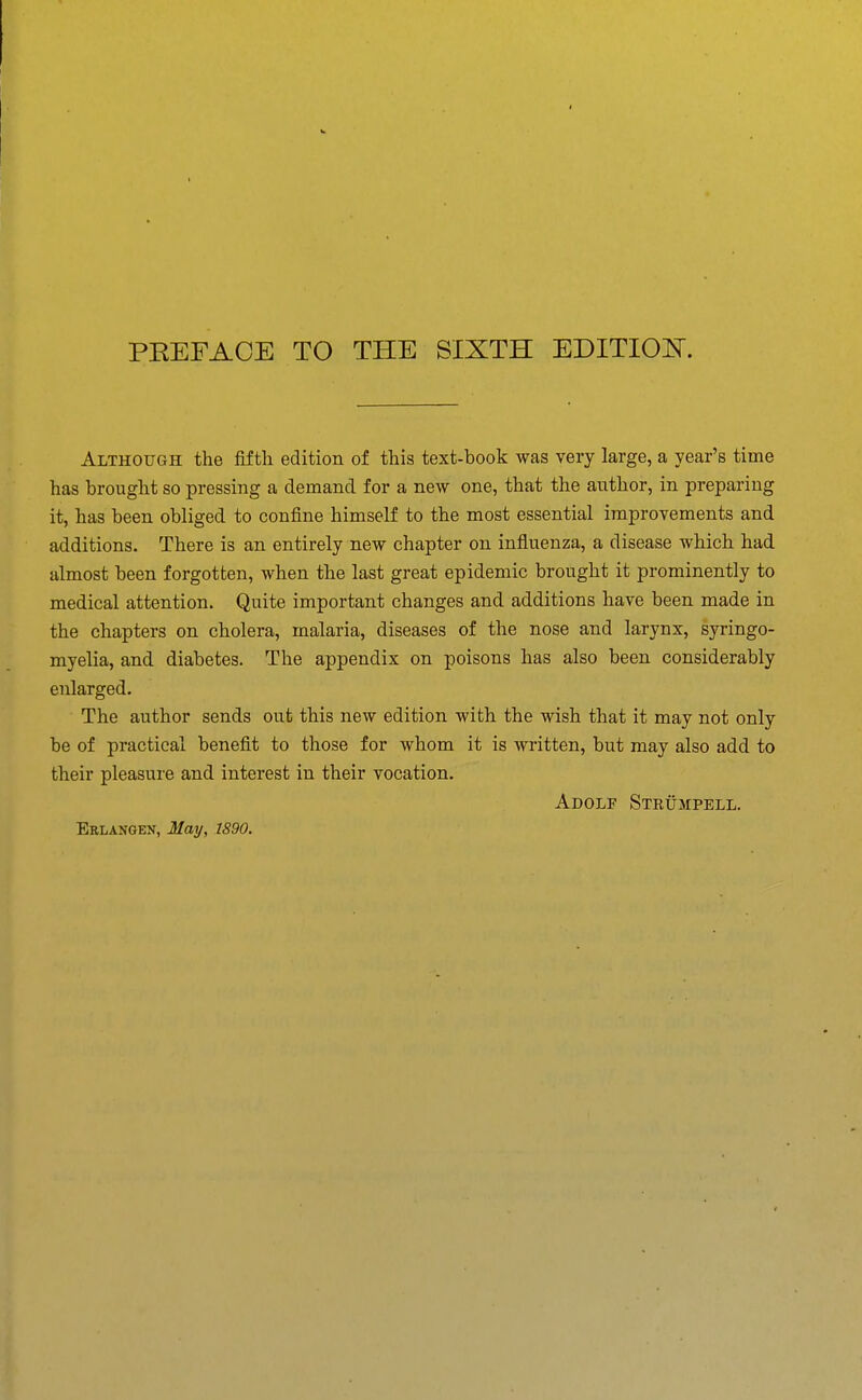 Although the fifth edition of this text-book was very large, a year's time has brought so pressing a demand for a new one, that the author, in preparing it, has been obliged to confine himself to the most essential improvements and additions. There is an entirely new chapter on influenza, a disease which had almost been forgotten, when the last great epidemic brought it prominently to medical attention. Quite important changes and additions have been made in the chapters on cholera, malaria, diseases of the nose and larynx, syringo- myelia, and diabetes. The appendix on poisons has also been considerably enlarged. The author sends out this new edition with the wish that it may not only be of practical benefit to those for whom it is written, but may also add to their pleasure and interest in their vocation. Adolf Strumpell.