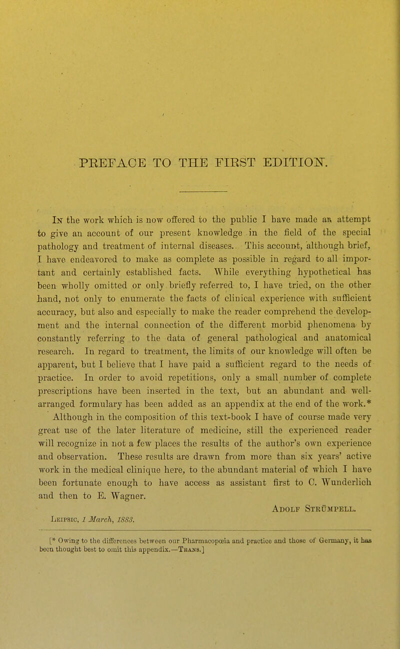 In the work which is now offered to the public I have made aa attempt to give an account of our present knowledge in the field of the special pathology and treatment of internal diseases. This account, although brief, I haye endeavored to make as complete as possible in regard to all impor- tant and certainly established facts. While everything hypothetical has been wholly omitted or only briefly referred to, I have tried, on the other hand, not only to enumerate the facts of clinical experience with sufficient accuracy, but also and especially to make the reader comprehend the develop- ment and the internal connection of the different morbid phenomena by constantly referring to the data of general pathological and anatomical research. In regard to treatment, the limits of our knowledge will often be apparent, but I believe that I have paid a sufficient regard to the needs of practice. In order to avoid repetitions, only a small number of complete prescriptions have been inserted in the text, but an abundant and well- arranged formulary has been added as an appendix at the end of the work.* Although in the composition of this text-book I have of course made very great use of the later literature of medicine, still the experienced reader will recognize in not a few places the results of the author's own experience and observation. These results are drawn from more tlian six years' active work in the medical clinique here, to the abundant material of which I have been fortunate enough to have access as assistant fiirst to C. Wunderlich and then to E. Wagner. Adolf Strumpell. Leipsic, 1 March, 1883. [* Owing to the differences between our Pharmacopoeia and practice and those of Germany, it has been thouglit best to omit this appendix.—Tbams.]