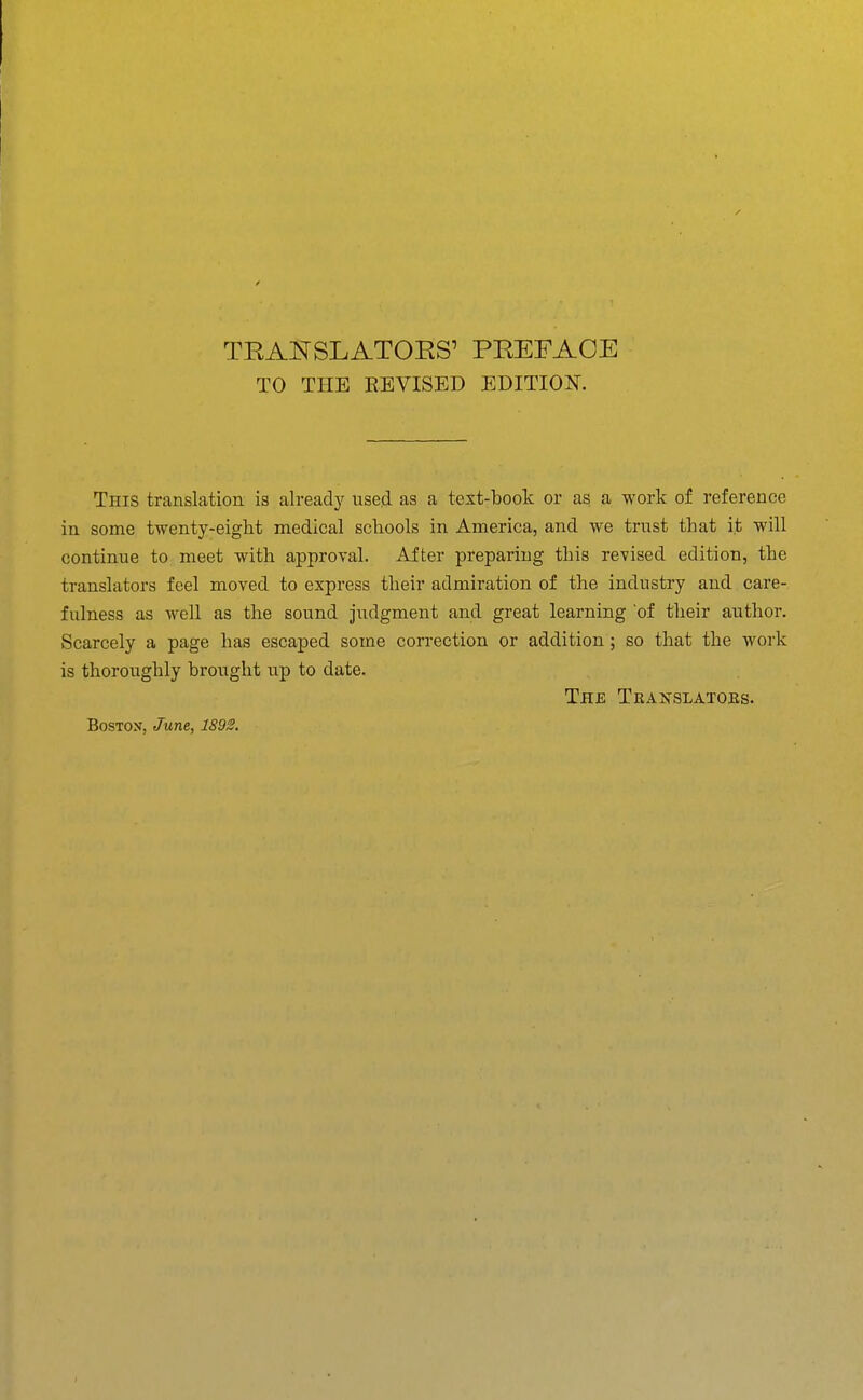 TO THE REVISED EDITION. This translcation is already used as a text-book or as a work of reference in some twenty-eight medical schools in America, and we trust that it will continue to meet with approval. After preparing this revised edition, the translators feel moved to express their admiration of the industry and care- fulness as well as the sound judgment and great learning of their author. Scarcely a page has escaped some correction or addition ; so that the work is thoroughly brought up to date. The Translatoks.