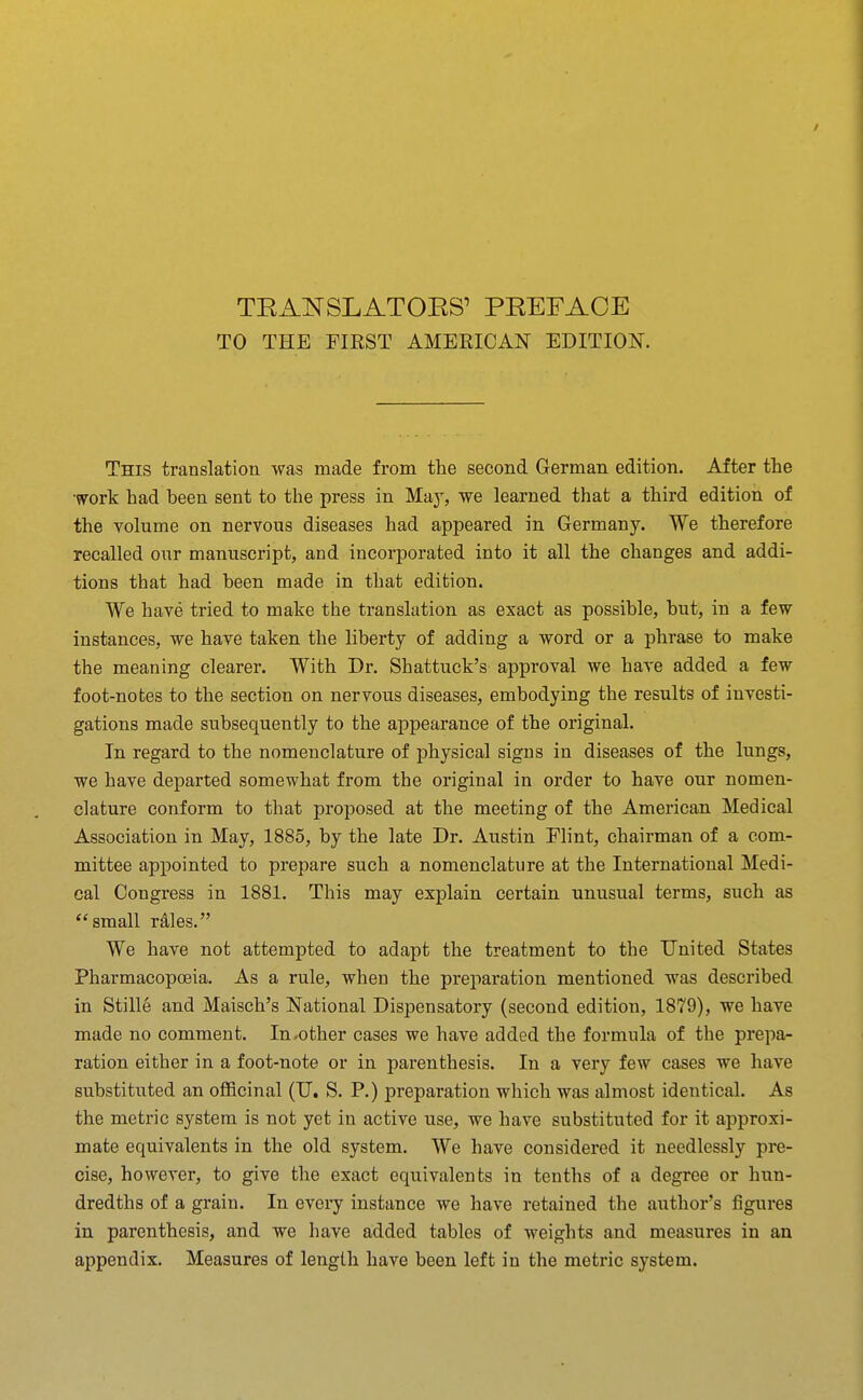 TO THE FIKST AMERICAN EDITION. This translation was made from the second German edition. After the work had been sent to the press in May, we learned that a third edition of the Tolume on nervous diseases had appeared in Germany. We therefore recalled our manuscript, and incorporated into it all the changes and addi- tions that had been made in that edition. We have tried to make the translation as exact as possible, but, in a few instances, we have taken the liberty of adding a word or a phrase to make the meaning clearer. With Dr. Shattuck's approval we have added a few foot-notes to the section on nervous diseases, embodying the results of investi- gations made subsequently to the appearance of the original. In regard to the nomenclature of physical signs in diseases of the lungs, we have departed somewhat from the original in order to have our nomen- clature conform to that proposed at the meeting of the American Medical Association in May, 1885, by the late Dr. Austin Flint, chairman of a com- mittee appointed to prepare such a nomenclature at the International Medi- cal Congress in 1881. This may explain certain unusual terms, such as small rdles. We have not attempted to adapt the treatment to the United States Pharmacopoeia. As a rule, when the preparation mentioned was described in Stille and Maisch's National Dispensatory (second edition, 1879), we have made no comment. In-other cases we have added the formula of the prepa- ration either in a foot-note or in parenthesis. In a very few cases we have substituted an officinal (U. S. P.) preparation which was almost identical. As the metric system is not yet in active use, we have substituted for it approxi- mate equivalents in the old system. We have considered it needlessly pre- cise, however, to give the exact equivalents in tenths of a degree or hun- dredths of a grain. In every instance we have retained the author's figures in parenthesis, and we have added tables of weights and measures in an appendix. Measures of length have been left in the metric system.