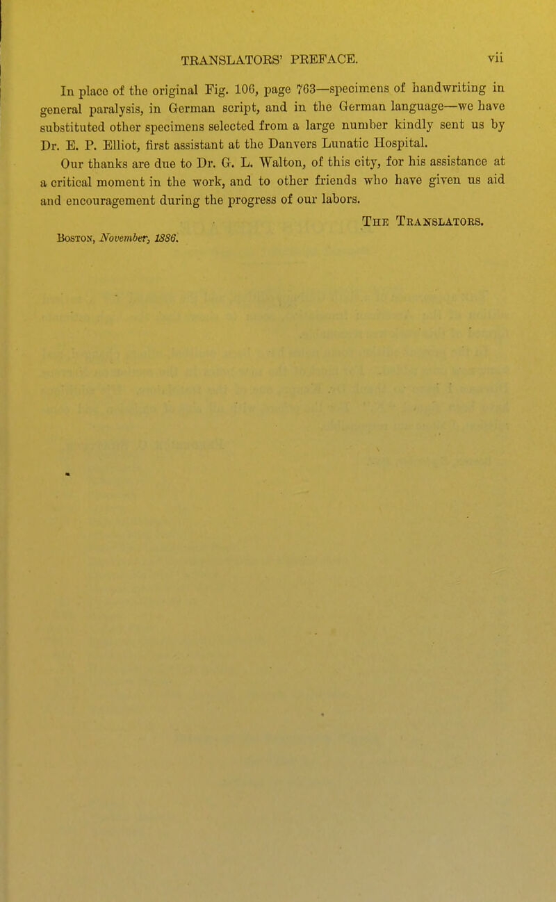 In place of the original Fig. 106, page 763—specimens of handwriting in general paralysis, in German script, and in the German language—we have substituted other specimens selected from a large number kindly sent us by Dr. E. P. Elliot, first assistant at the Danvers Lunatic Hospital. Our thanks are due to Dr. G. L. Walton, of this city, for his assistance at a critical moment in the work, and to other friends who have given us aid and encouragement during the progress of our labors. The Teanslatoks.