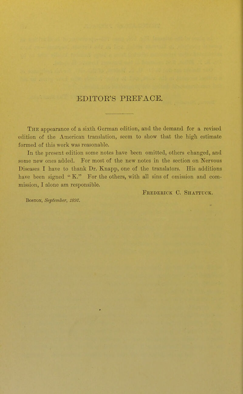 EDITOR'S PEEFACE. The appearance of a sixth German edition, and the demand for a revised edition of the American translation, seem to show that the high estimate formed of this work was reasonable. In the present edition some notes have been omitted, others changed, and some new ones added. For most of the new notes in the section on Nervous Diseases I have to thank Dr. Knapp, one of the translators. His additions have been signed  K, For the others, with all sins of omission and com- mission, I alone am responsible. Frederick C. Shattuck. Boston, September, 1S92.