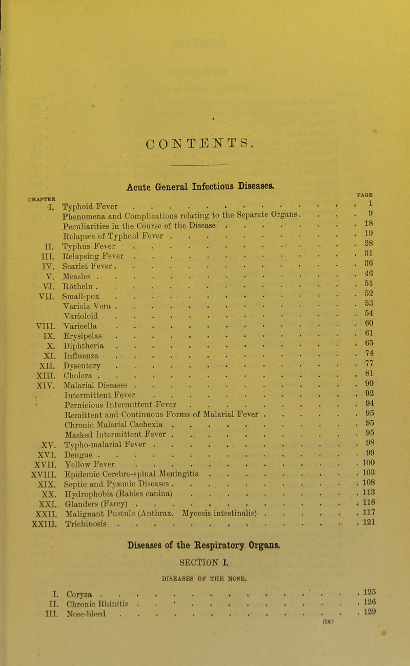 OOl^J TEITTS. CttiPTEB I. II. III. IV. V. V-I. VII. VIII. IX. X. XI. XII. XIII. XIV. XV. XVI. XVII. XVIII. XIX. XX. XXI. XXII. XXIII. Acute General Infectious Diseases. PAGE Typhoid Fever 1 Phenomena and Complications relating to the Separate Organs.... 9 Peculiarities in the Course of the Disease 18 Relapses of Typhoid Fever Typhus Fever Eelapsing Fever Scarlet Fever Measles '^^ Rotheln Small-pox 5p Variola Vera Varioloid Varicella Erysipelas Diphtheria Influenza '^^ Dysentery '^'^ Cholera 81 Malarial Diseases 90 Intermittent Fever 92 Pernicious Intermittent Fever 94 Remittent and Continuous Forms of Malarial Fever 95 Chronic Malarial Cachexia 95 Masked Intermittent Fever 95 Typho-malarial Fever . . . . . .98 Dengue 99 Yellow Fever 100 Epidemic Cerebro-spinal Meningitis 103 Septic and Pyasmic Diseases . . 108 Hydrophobia (Rabies canina) 113 Glanders (Farcy) 116 Malignant Pustule (Anthrax. Mycosis intestinalis) 117 Trichinosis 121 Diseases of the Eespiratory Organs. SECTION I. DISEASES OP THE NOSE. I. Coryza  • • • 125 II. Chronic Rhinitis . . • 126 III. Nose-bleed 129 (ix^ 41