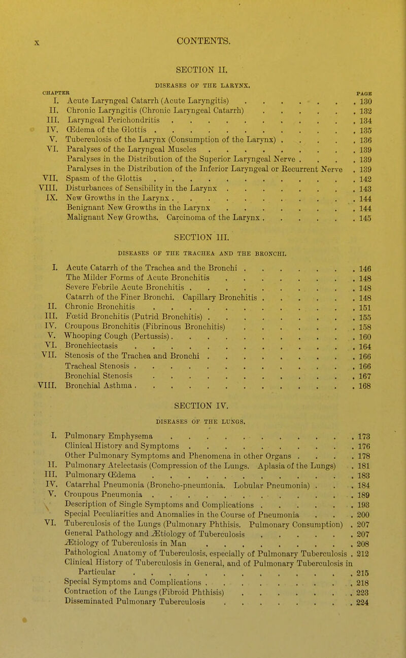 SECTION II. DISEASES OF THE LARYNX. CHAPTER PAGE I. Acute Laryngeal Catarrh (Acute Laryngitis) 130 II. Chronic Laryngitis (Chronic Laryngeal Catarrh) 133 III. Laryngeal Perichondritis 134 IV. CEdema of the Glottis 135 V. Tuberculosis of the Larynx (Consumption of the Larynx) 136 VI. Paralyses of the Laryngeal Muscles 139 Paralyses in the Distribution of the Superior Laryngeal Nerve .... 139 Paralyses in the Distribution of the Inferior Laryngeal or Recurrent Nerve . 139 VII. Spasm of the Glottis 142 VIII. Disturbances of Sensibility in the Larynx 143 IX. New Growths in the Larynx 144 Benignant New Growths in the Larynx 144 Malignaut New Growths. Carcinoma of the Larynx 145 SECTION III. DISEASES OF THE TRACHEA AND THE BRONCHI. I. Acute Catarrh of the Trachea and the Bronchi 146 The Milder Forms of Acute Bronchitis 148 Severe Febrile Acute Bronchitis 148 Catarrh of the Finer Bronchi. Capillary Bronchitis 148 II. Chronic Bronchitis 151 in. Fffitid Bronchitis (Putrid Bronchitis) 155 IV. Croupous Bronchitis (Fibrinous Bronchitis) 158 V. Whooping Cough (Pertussis) 160 VI. Bronchiectasis 164 VII. Stenosis of the Trachea and Bronchi 166 Tracheal Stenosis 166 Bronchial Stenosis 167 VIII. Bronchial Asthma 168 SECTION IV. DISEASES OF THE LUNGS. I. Pulmonary Emphysema 178 Clinical History and Symptoms 176 Other Pulmonary Symptoms and Phenomena in other Organs .... 178 II. Pulmonary Atelectasis (Compression of the Lungs. Aplasia of the Lungs) . 181 III. Pulmonary (Edema 183 IV. Catarrhal Pneumonia (Broncho-pneunlonia. Lobular Pneumonia) . . . 184 V. Croupous Pneumonia 189 Description of Single Symptoms and Complications 198 Special Peculiarities and Anomalies in the Course of Pneumonia . . . 200 VI. Tuberculosis of the Lungs (Pulmonary Phthisis. Pulmonary Consumption) . 207 General Pathology and etiology of Tuberculosis 207 JEtiology of Tuberculosis in Man 208 Pathological Anatomy of Tuberculosis, especially of Pulmonary Tuberculosis . 212 Clinical History of Tuberculosis in General, and of Pulmonary Tuberculosis in Particular 215 Special Symptoms and Complications 218 Contraction of the Lungs (Fibroid Phthisis) 223 Disseminated Pulmonary Tuberculosis 224