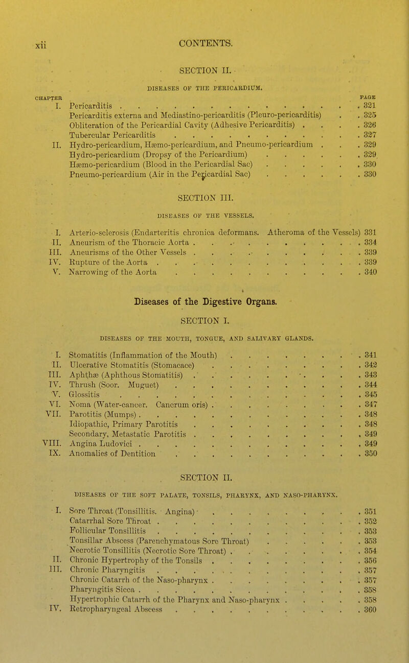 SECTION II. DISEASES OF THE PEEICABDIUM. CHAPTER VA.QK I. Pericarditis 331 Pericarditis externa and Mediastino-pericarditis (Pleuro-pericarditis) . . 325 Obliteration of the Pericardial Cavity (Adhesive Pericarditis) . . . .326 Tubercular Pericarditis 327 II. Hydro-pericardium, Htemo-pericardium, and Pneumo-pericardium . . . 329 Hydro-pericardium (Dropsy of the Pericardium) 329. HtBmo-pericardium (Blood in the Pericardial Sac) 330 Pneumo-pericardium (Air in the Pe^cardial Sac) 380 SECTION III. DISEASES OF THE VESSELS. I. Arterio-sclerosis (Endarteritis chronica deformans. Atheroma of the Vessels) 331 II, Aneurism of the Thoracic Aorta . . .• 334 III. Aneurisms of the Other Vessels . . . .• 339 IV. Kupture of the Aorta 339 V. Narrowing of the Aorta 340 Diseases of tlie Digestive Organs. SECTION 1. DISEASES OF THE MOUTH, TONGUE, AND SALIVARY GLANDS. I. Stomatitis (Inflammation of the Mouth) 341 II. Ulcerative Stomatitis (Stomacace) 342 III. AphtihEE (Aphthous Stomatitis) •. . . .343 TV. Thrush (Soor. JVIuguet) 344 V. Glossitis 345 VI. Noma (Water-cancer. Cancrum oris) . . . . . , ... 347 VII. Parotitis (Mumps) 348 Idiopathic, Primary Parotitis 348 Secondary, Metastatic Parotitis 349 VIII. Angina Ludovici 349 IX. Anomalies of Dentition 350 SECTION II. DISEASES OF THE SOFT PALATE, TONSILS, PHARYNX, AND NASO-PHARYKX. I. Sore Throat (Tonsillitis. Angina) ■ 351 Catarrhal Sore Throat 352 Follicular Tonsillitis 353 Tonsillar Abscess (Parenchymatous Sore Throat) 353 Necrotic Tonsillitis (Necrotic Sore Throat) 354 TI. Chronic Hypertrophy of the Tonsils 356 III. Chronic Pharyngitis 357 Chronic Catarrh of the Naso-pharynx 357 Pharyngitis Sicca 858 Hypertrophic Catai-rh of the Pharynx and Naso-pharynx 358 IV. Retropharj'ngeal Abscess 360