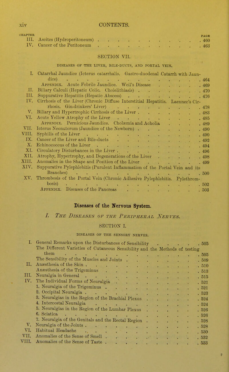 OHAPTSR PAOB III. Ascites (Hydroperitoneum) 460 IV, Cancer of the Peritoneum 463 SECTION VII. DISEASES OF THE LITER, BILE-DUCTS, AND PORTAL VEIN. I. Catarrhal Jaundice (Icterus catarrhalis. Gastro-duodenal Catarrh with Jaun- dice) 464 Appendix. Acute Febrile .Jaundice. Weil's Disease 469 II. Biliary Calculi (Hepatic Colic. Cholelithiasis) 470 III. Suppurative Hepatitis (Hepatic Abscess) 476 IV. Cirrhosis of the Liver (Chronic Diffuse Interstitial Hepatitis. Laennec's Cir- rhosis. Gin-drinkers' Liver) 478 V. Biliary and Hypertrophic Cirrhosis of the Liver 483 VI. Acute Yellow Atrophy of the Liver 485 Appendix. Pernicious Jaundice. Choliemia and Acholia .... 489 VII. Icterus Neonatorum (Jaundice of the Newborn) 490 VIII. Syphilis of the Liver 490 IX. Cancer of the Liver and Bile-ducts 492 X. Echinococcus of the Liver 494 XI. Circulatory Disturbances in the Liver 496 XII. Atrophy, Hypertrophy, and Degenerations of the Liver 498 XIII. Anomalies in the Shape and Position of the Liver 499 XIV. Suppurative Pylephlebitis (Purulent Inflammation of the Portal Vein and its Branches) 500 XV. Thrombosis of the Portal Vein (Chronic Adhesive Pylephlebitis. Pylethrom- bosis) 502 Appendix. Diseases of the Pancreas 503 Diseases of the Nervous System. /. The Diseases of the Peripheral Nerves. SECTION L diseases of the sensory nerves. I. General Remarks upon the Disturbances of Sensibility 505 The Different Varieties of Cutaneous Sensibility and the Methods of testing them 505 The Sensibility of the Muscles and Joints 509 II. Anaesthesia of the Skin 510 Anajsthesia of the Trigeminus 513 III. Neuralgia in General 515 IV. The Individual Forms of Neuralgia .' . 521 1. Neuralgia of the Trigeminus 521 2. Occipital Neuralgia 523 3. Neuralgias in the Region of the Brachial Plexus 524 4. Intercostal Neuralgia 524 5. Neuralgias in the Region of the Lumbar Plexus 526 6. Sciatica 526 7. Neuralgia of the Genitals and the Rectal Region 528 V. Neuralgia of the Joints 503 VI. Habitual Headache 53O VII. Anomalies of the Sense of Smell 532 VIII. Anomalies of the Sense of Taste 533