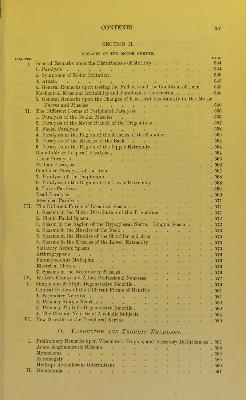SECTION II. DISEASES OF THE MOTOR NERVES. CHAPTER PAGE I. General Remarks upon the Disturbances of Motility 534 1. Paralysis 534 2. Symptoms of Motor Irritation 539 8. Ataxia 542 4. General Remarks upon testing the Reflexes and the Condition of them . 548 Mechanical Muscular Irritability and Paradoxical Contraction .... 546 5. General Remarks upon the Changes of Electrical Excitability in the Motor Nerves and Muscles 546 II. The Different Forms of Peripheral Paralysis 555 1. Paralysis of the Ocular Muscles 555 2. Paralysis of the Motor Branch of the Trigeminus 557 3. Facial Paralysis 558 4. Paralyses in the Region of the Muscles of the Shoulder 562 5. Paralyses of the Muscles of the Back 564 6. Paralyses in the Region of the Upper Extremity 564 Radial (Musculo-spiral) Paralysis 564 Ulnar Paralysis 566 Median Paralysis 566 Combined Paralyses of the Arm 567 7. Paralysis of the Diaphragm 568 8. Paralyses in the Region of the Lower Extremity 568 9. Toxic Paralyses 569 Lead Paralysis 569 Arsenical Paralysis 571 III. The Different Forms of Localized Spasms 571 1. Spasms in the Motor Distribution of the Trigeminus 571 2. Clonic Facial Spasm . 572 3. Spasm in the Region of the Hypoglossal Nerve. Lingual Spasm . . . 578 4. Spasms in the Muscles of the Neck 573 5. Spasms in the Muscles of the Shoulder and Arm 575 6. Spasms in the Muscles of the Lower Extremity 575 Saltatory Reflex Spasm 575 Arthrogryposis 576 Paramyoclonus Multiplex 576 Electrical Chorea 576 7. Spasms in the Respiratory Muscles 576 IV. Writer's Cramp and Allied Professional Neuroses 577 V. Simple and Multiple Degenerative Neuritis , , 579 Clinical History of the Different Forms of Neuritis 581 1. Secondary Neuritis 581 2. Primary Simple Neuritis 582 3. Primary Multiple Degenerative Neuritis 582 4. The Chronic Neuritis of Alcoholic Subjects 584 VI. New Growths in the Peripheral Nerves 585 //. Vasomotor and Trophic Neuroses, I. Preliminary Remarks upon Vasomotor, Trophic, and Secretory Disturbances . 587 Acute Angioneurotic ffidema 588 Myxoedema 589 Acromegaly 589 Hydrops Articulorum Intermittens 590 II. Hemicrania 691
