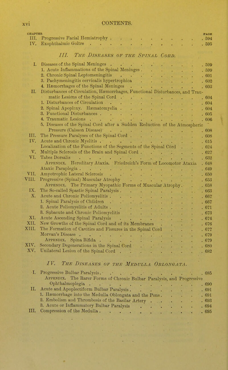 CHAPTM PAOE III. Progressive Facial Hemiatrophy 594 IV. Exophthalmic Goitre 595 ///. The Diseases of the Spinal Cord. I. Diseases of the Spinal Meninges . , 599 1. Acute Inflammations of the Spinal Meninges 599 2. Chronic Spinal Leptomeningitis . . 601 3. Pachymeningitis cervicalis hypertrophica 603 4. HiBmoiThages of the Spinal Meninges 603 II. Disturbances of Circulation, Hremorrhages, Functional Disturbances, and Trau- matic Lesions of the Spinal Cord . 604 1. Disturbances of Circulation 604 2. Spinal Apoplexy. Haamatomyelia 604 3. Functional Disturbances 605 4. Traumatic Lesions . . . . .' 606 5. Diseases of the Spinal Cord after a Sudden Reduction of the Atmospheric Pressure (Caisson Disease)' 608 III. The Pressure Paralyses of the Spinal Cord 608 IV, Acute and Chronic Myelitis . 615 Localization of the Functions of the Segments of the Spinal Cord . . . 624 V. Multiple Sclerosis of the Brain and Spinal Cord . 627 VI. Tabes Dorsalis 632 Appendix. Hereditary Ataxia. Friedreich's Form of Locomotor Ataxia . 648 Ataxic Paraplegia 649 VII. Amyotrophic Lateral Sclerosis 650 VIII. Progressive (Spinal) Muscular Atrophy , . 653 Appendix. The Primary Myopathic Forms of Muscular Atrophy. . .658 IX. The So-called Spastic Spinal Paralysis 663 X. Acute and Chronic Poliomyelitis 667 1. Spinal Paralysis of Children . .' . 667 2. Acute Poliomyelitis of Adults 671 3. Subacute and Chronic Poliomyelitis 673 XI. Acute Ascending Spinal Paralysis 674 XII. New Growths of the Spinal Cord and of its Membranes .... .676 XIII. The Formation of Cavities and Fissures in the Spinal Cord . . . .677 Morvan's Disease . • . ■ 679 Appendix. Spina Bifida 679 XIV. Secondary Degenerations in the Spinal Cord . 680 XV. Unilateral Lesion of the Spinal Cord 682 IV. The Diseases of the Medulla Oblongata. I. Progressive Bulbar Paralysis. • .■ . .• ,• . . . . . . 685 Appendix. The Rarer Forms of Chronic Bulbar Paralysis, and Progressive Ophthalmoplegia . 690 IL Acute and Apoplectiform Bulbar Paralysis 691 1. Haemorrhage into the Medulla Oblongata and the Pons 691 2. Embolism and Thrombosis of the Basilar Artery . 693 3. Acute or Inflammatory Bulbar Paralysis .  694 III, Compression of the Medulla 695