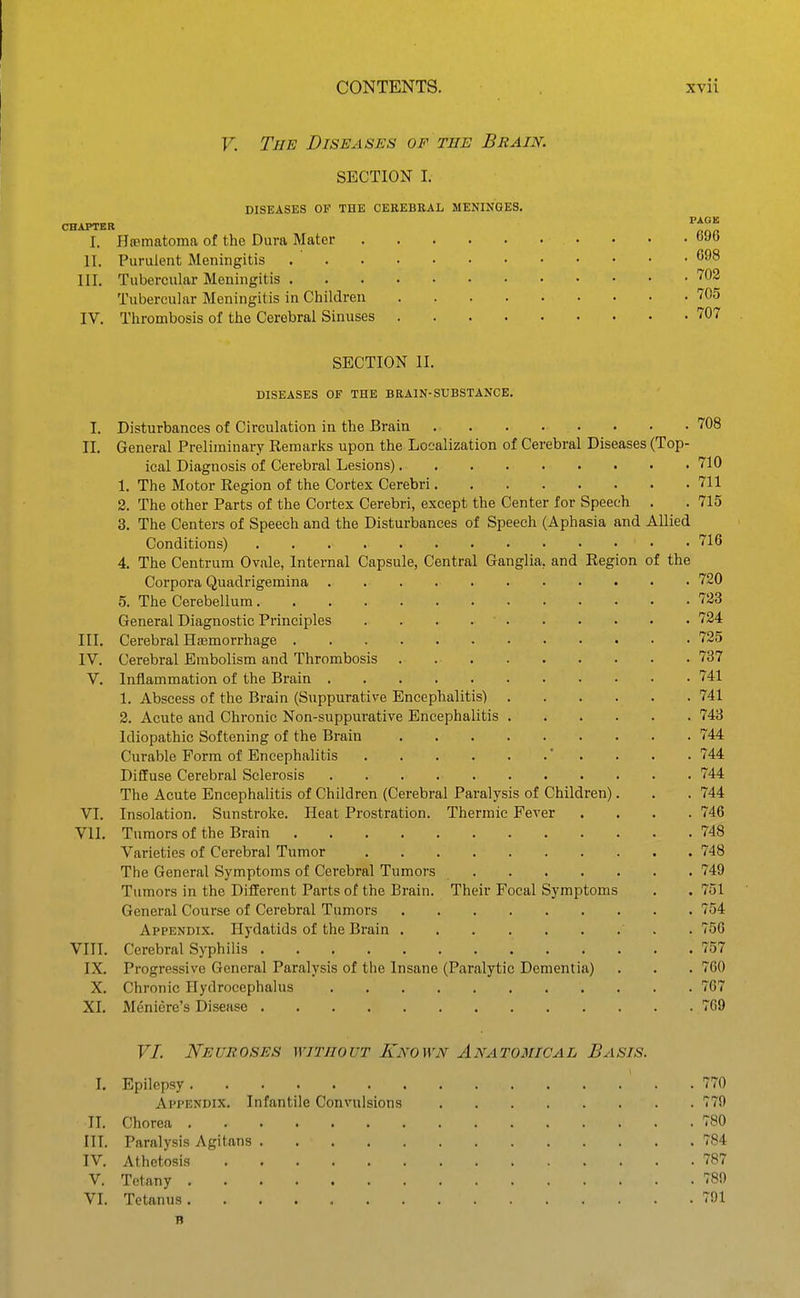 V. The Diseases of the Brain. SECTION I. DISEASES OF THE CEREBRAL MENINGES. CHAPTER I. Hjematoma of the Dura Mater II. Purulent Meningitis III. Tubercular Meningitis Tubercular Meningitis in Children IV. Thrombosis of the Cerebral Sinuses 696 698 702 705 707 SECTION II. DISEASES OF THE BRAIN-SUBSTANCE. I. Disturbances of Circulation in the Brain . . . . . . . . 708 II. General Preliminary ReraarJis upon the Localization of Cerebral Diseases (Top- ical Diagnosis of Cerebral Lesions) 710 1. The Motor Region of the Cortex Cerebri 711 2. The other Parts of the Cortex Cerebri, except the Center for Speech . . 715 3. The Centers of Speech and the Disturbances of Speech (Aphasia and Allied Conditions) 716 4. The Centrum Ovale, Internal Capsule, Central Ganglia, and Region of the Corpora Quadrigemina 720 5. The Cerebellum 723 General Diagnostic Principles 724 III. Cerebral Haemorrhage 725 IV. Cerebral Embolism and Thrombosis 737 V. Inflammation of the Brain 741 1. Abscess of the Brain (Suppurative Encephalitis) 741 2. Acute and Chronic Non-suppurative Encephalitis 743 Idiopathic Softening of the Brain 744 Curable Form of Encephalitis ' . . . . 744 Diffuse Cerebral Sclerosis 744 The Acute Encephalitis of Children (Cerebral Paralysis of Children). . . 744 VI, Insolation. Sunstroke. Heat Prostration. Thermic Fever .... 746 VII. Tumors of the Brain 748 Varieties of Cerebral Tumor 748 The General Symptoms of Cerebral Tumors 749 Tumors in the Different Parts of the Brain. Their Focal Symptoms . . 751 General Course of Cerebral Tumors 754 Appendix. Hydatids of the Brain . 756 VIII. Cerebral Syphilis 757 IX. Progressive General Paralysis of the Insane (Paralytic Dementia) . . . 760 X. Chronic Hydrocephalus 767 XI. Meniere's Disease 769 VL Neuroses without Known Anatomical Basis. I. Epilepsy 770 Appendix. Infantile Convulsions 779 II. Chorea 780 III. Paralysis Agitans 784 IV. Athetosis 787 V. Tetany 789 VI. Tetanus 791 B