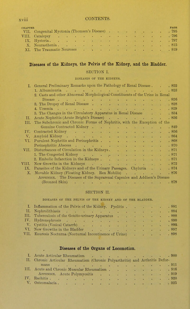 CHAPTBR PAGE VII. Congenital Myotonia (Thomsen's Disease) 795 VIII. Catalepsy 796 IX. Hysteria 797 X. Neurasthenia 815 XI. The Traumatic Neuroses 819 Diseases of the Kidneys, the Pelvis of the Kidney, and the Bladder. SECTION I. DISEASES OF THE KIDNEYS. I. General Preliminary Remarks upon the Pathology of Kenal Disease . . . 833 1. Albuminuria 823 2. Casts and other Abnormal Morphological Constituents of the Urine in Renal Disease 836 3. The Dropsy of Renal Disease 828 4. Urajmia 829 5. The Changes in the Circulatory Apparatus in Renal Disease . . . 834 II. Acute Nephritis (Acute Bright's Disease) 836 III. The Subchronic and Chronic Forms of Nephritis, with the Exception of the Genuine Contracted Kidney 849 IV. Contracted Kidney 856 V. Amyloid Kidney 864 VI. Purulent Nephritis and Perinephritis 868 Perinephritic Abscess 870 VII. Disturbances of Circulation in the Kidneys 871 1. The Congested Kidney . . . , 871 2. Embolic Infarction in the Kidneys 871 VIII. New Growths in the Kidneys 872 IX. Parasites of the Kidneys and of the Urinary Passages. Chyluria . . . 874 X. Movable Kidney (Floating Kidney. Ren Mobilis) 876 Appendix. The Diseases of the Suprarenal Capsules and Addison's Disease (Bronzed Skin) 878 SECTION II. DISEASES OF THE PELVIS OF THE KIDNEY AND OF THE BLADDER. I. Inflammation of the Pelvis of the Kidney. Pyelitis 881 II. Nephrolithiasis 884 III. Tuberculosis of the Genito-urinary Apparatus 888 IV. Hydronephrosis 890 V. Cystitis (Vesical Catarrh) 893 VI. New Growths in the Bladder 897 VII. Enuresis Noctnrna (Nocturnal Incontinence of Urine) 898 , Diseases of the Organs of Locomotion. I. Acute Articular Rheumatism 900 II. Chronic Articular Rheumatism (Chronic Polyarthritis) and Arthritis Defor- mans 911 III. Acute and Chronic Muscular Rheumatism 916 Appendix. Acute Polymyositis 919 IV. Rachitis 920