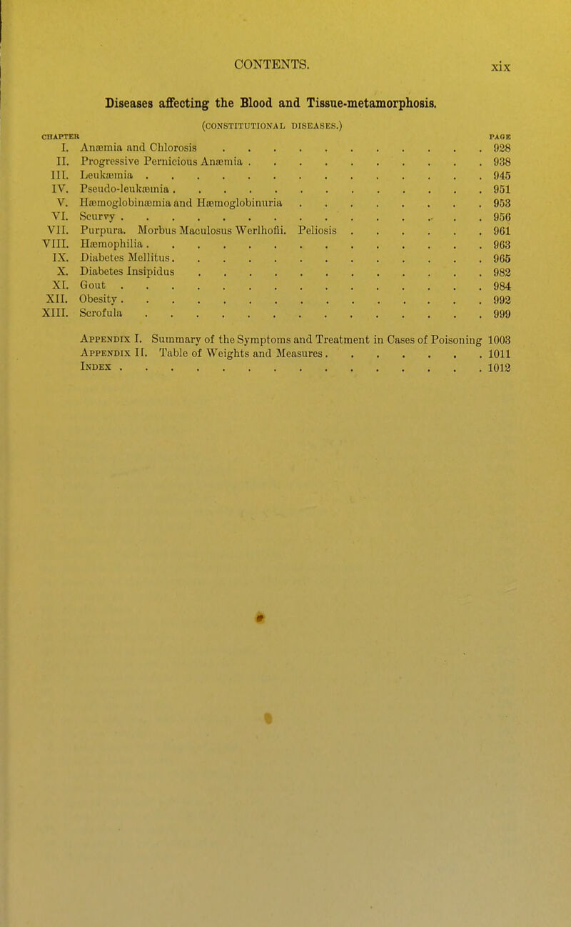 Diseases affecting the Blood and Tissue-metamorphosis. (constitutional diseases.) CnAPTER PAGE I. Anfemia and Chlorosis 928 II. Progressive Pernicious Anajmia 938 III. Leulcasmia 945 IV. Pseudo-]euka3inia 951 V. HtBmoglobinaamia and Ha?raoglobinuria 953 VI. Scurvy 956 VII. Purpura. Morbus Maculosus Werlhofii. Peliosis 961 VIII. Hieraophilia 963 IX. Diabetes Mellitus 965 X. Diabetes Insipidus 982 XI. Gout 984 XII. Obesity 992 XIII. Scrofula 999 Appendix I. Summary of the Symptoms and Treatment in Cases of Poisoning 1003 Appendix II. Table of Weights and Measures 1011 Index 1013 t