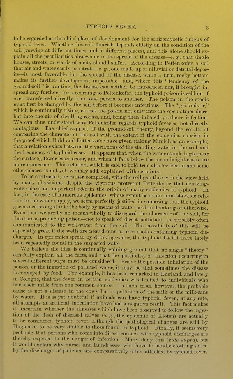 to be regarded as the chief place of development for the sehizomycetic fungus of typhoid fever. Whether this will flourish depends chiefly on the condition of the soil (varying at dilferent times and in different places), and tliis alone should ex- plain all the peculiarities observable in the spread of the disease—e. g., that single houses, streets, or wards of a city should suffer. According to Pettenkofer, a soil that air and water easily penetrate—e. g., one made up of alluvial or detrital depos- its—is most favorable for the spread of the disease, while a firm, rocky bottom makes its further development impossible; and, where this tendency of the ground-soil  is wanting, the disease can neither be introduced nor, if brought in, spread any fm'ther; for, according to Pettenkofer, the typhoid poison is seldom if ever transferred directly from one person to another. The poison in the stools must first be changed by the soil before it becomes infectious. The  ground-air, which is continually rising, carries the poison not only into the open atmosphere, but into the air of dwelling-rooms, and, being then inhaled, produces infection. We can thus understand why Pettenkofer regards typhoid fever as not directly contagious. The chief support of the ground-soil theory, beyond the results of comparing the character of the soil with the extent of the epidemics, consists in the proof which Buhl and Pettenkofer have given (taking Munich as an example) that a relation exists between the variations of the standing water in the soil and the frequency of typhoid cases. It appears that, when the water stands high (near the surface), fewer cases occur, and when it falls below the mean height cases are more numerous. This relation, which is said to hold true also for Berlin and some other places, is not yet, we may add, explained with certainty. To be contrasted, or rather compared, with the soil-gas theory is the view held by many physicians, despite the vigorous protest of Pettenkofer, that drinking- water plays an important rdle in the origin of many epidemics of typhoid. In fact, in the case of numerous epidemics, whose extent bears an unmistakable rela- tion to the water-supply, we seem perfectly justified in supposing that the typhoid germs are brought into the body by means of water used in di-inking or otherwise. Even then we are by no means wholly to disregard the character of the soil, for the disease-producing poison—not to speak of direct pollution—is probably often communicated to the well-water from the soil. The possibility of this will be especially great if the wells are near drains or cess-pools containing typhoid dis- charges. In epidemics spread by drinking-water, the typhoid bacilli have lately been repeatedly found in the suspected water. We believe the idea is continually gaining ground that no single  theory  can fully explain all the facts, and that the possibility of infection occurring in several difiFerent ways must be considered. Beside the possible inhalation of the poison, or the ingestion of polluted water, it may be that sometimes the disease is conveyed by food. For example, it has been remarked in England, and lately in Cologne, that the fever in certain epidemics was limited to individuals who had their milk from one common source. In such cases, however, the probable caase is not a disease in the cows, but a pollution of the milk or the milk-cans by water. It is as yet doubtful if animals can have typhoid fever; at any rate, all attempts at artificial inoculation have had a negative result. This fact makes it uncertain whether the illnesses which have been observed to follow the inges- tion of the flesh of diseased calves (e. g., the epidemic of Kloten) are actually to be considered typhoid fever, although the pathological changes are said by Huguenin to be very similar to those found in typhoid. Finally, it seems very probable that persons who come into direct contact with typlioid discharges are thereby exposed to the danger of infection. Many deny this {vide supra), but it would explain why nurses and laundresses, who have to handle clothing soiled by the discharges of patients, are compai-atively often attacked by typhoid fever.