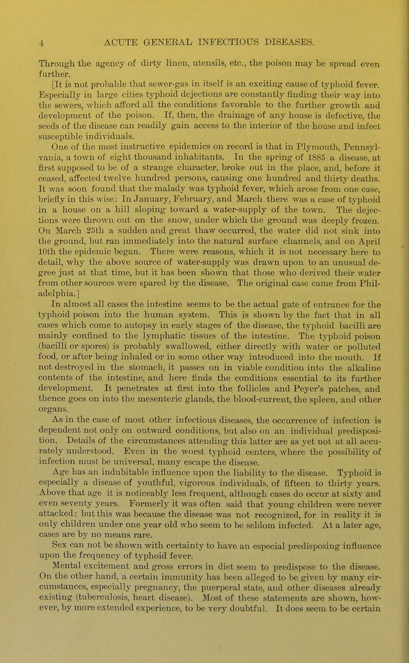 Through the agency of dirty linen, utensils, etc., the poison may be spread even further. [It is not probable that sewer-gas in itself is an exciting cause of typhoid fever. Especially in large cities typhoid dejections are constantly iinding their way into the sewers, which afford all the conditions favorable to the further growth and development of the poison. If, then, the drainage of any house is defective, the seeds of the disease can readily gain access to the interior of the house and infect susceptible individuals. One of the most instructive epidemics on record is that in Plymouth, Pennsyl- vania, a town of eight thousand inhabitants. In the spring of 1885 a disease, at first supposed to be of a strange character, broke out in the place, and, before it ceased, affected twelve hundred persons, causing one hundi'ed and thu'ty deaths. It was soon found that the malady was typhoid fever, which arose from one case, briefly in this wise: In January, February, and March there was a case of tj'phoid in a house on a hill sloping toward a water-supply of the town. The dejec- tions were thrown out on the snow, under which the ground was deeply frozen. On March 25th a sudden and great thaw occurred, the water did not sink into the ground, but ran immediately into the natural surface channels, and on April 10th the epidemic began. There were reasons, which it is not necessary here to detail, why the above soui'ce of water-supply was drawn upon to an unusual de- gree just at that time, but it has been shown that those who derived theii* water from other sources were spared hy the disease. The original case came from Phil- adelphia.] In almost all cases the intestine seems to be the actual gate of entrance for the typhoid poison into the human system. This is shown by the fact that in all cases which come to autopsy in early stages of the disease, the typhoid bacilli are mainly confined to the lymphatic tissues of the intestine. The typhoid poison (bacilli or spores) is pi'obably swallowed, either directly with water or polluted food, or after being inhaled or in some other way introduced into the mouth. If not desti'oyed in the stomach, it passes on in viable condition into the alkaline contents of the intestine, and here finds the conditions essential to its fui-ther development. It penetrates at first into the follicles and Peyer's patches, and thence goes on into the mesenteric glands, the blood-current, the spleen, and other organs. As in the case of most other infectious diseases, tlie occurrence of infection is dependent not only on outward conditions, but also on an individual predisposi- tion. Details of the circumstances attending this latter are as yet not at all accu- rately understood. Even in the worst typhoid centers, where the possibility of infection must be universal, many escape the disease. Age has an indubitable influence upon the liability to the disease. Typhoid is especially a disease of youthful, vigorous individuals, of fifteen to thirty years. Above that age it is noticeably less frequent, although cases do occur at sixty and even seventy years. Formerly it was often said that young children were never attacked; but this was because the disease was not recognized, for in reality it is only children under one year old who seem to be seldom infected. At a later age, cases are by no means rare. Sex can not be shown with, certainty to have an especial predispo.sing influence upon the frequency of typhoid fever. Mental excitement and gross errors in diet seem to predispose to the disease. On the other hand, a certain immunity has been alleged to be given by many cir- cumstances, especially pregnancy, the puerperal state, and other diseases already existing (tuberculosis, heart disease). Most of these statements are shown, how- ever, by more extended experience, to be veiy doubtful. It does seem to be certain