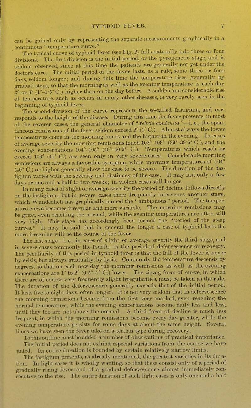 can be gained only by representing the separate measurements graphically in a continuous temperature curve. Tlie typical curve of typlioid fever (see Fig. 2) falls naturally into three or four divisions. The first division is the initial period, or the pyrogenetic stage, and is seldom observed, since at this time the patients are generally not yet under the doctor's care. The initial period of the fever lasts, as a rule; some three or four days, seldom longer; and during this time the temperature rises, generally by gradual steps, so that the morning as well as the evening temperature is each day 2° or 3° (l°-l-5° C.) higher than on the day before. A sudden and considerable rise of temperature, such as occm-s in many other diseases, is very rarely seen in the beginning of typhoid fever. The second division of the curve represents the so-called fastigium, and cor- responds to the height of the disease. During this time the fever presents, in most' of the severer cases, the general character of /e&rzs continua''—i. e., the spon- taneous remissions of the fever seldom exceed 2° (1° C).. Almost always the lower temperatures come in the morning hours and the higher in the evening. In cases of average severity the morning remissions touch 102°-103° (39°-39-5° C), and the evening exacerbations 104°-105° (40°-40-5° C). Temperatures which reach or exceed 106° (41° C.) are seen only in very severe cases. Considerable morning remissions are always a favorable symptom, while morning temperatures of 104° (40° C.) or higher generally show the case to be severe. The duration of the fas- tigium varies with the severity and obstinacy of the case. It may last only a few days or one and a half to two weeks; in violent cases still longer. In many cases of slight or average severity the period of decline follows directly on the fastigium; but in severe cases there frequently intervenes another stage, which Wunderlich has graphically named the  ambiguous  period. The temper- ature curve becomes irregular and more variable. The morning remissions may be great, even reaching the normal, while the evening temperatures are often still very high. This stage has accordingly been termed the period of the steep curves. It may be said that in general the longer a case of typhoid lasts the more irregular will be the course of the fever. The last stage—i. e., in cases of slight or average severity the third stage, and in severe cases commonly the fourth—is the period of defervescence or recovery. The peculiarity of this period in typhoid fever is that the fall of the fever is never by crisis, but always gradually, by lysis. Commonly the temperature descends by degrees, so that on each new day the morning remissions as well as the evening exacerbations are 1° to 2° (0-5°-l° C.) lower. The zigzag form of curve, in which there are of course very frequently slight irregularities, must be taken as the rule. The duration of the defervescence generally exceeds that of the initial period. It lasts five to eight days, often longer. It is not very seldom that in defervescence the morning remissions become from the first very marked, even reaching the normal temperature, while the evening exacerbations become daily less and less,, until they too are not above the normal. A third form of decline is much less frequent, in which the morning remissions become every day greater, while the evening temperature persists for some days at about the same height. Several times we have seen the fever take on a tertian type during recovery. To this outline must be added a number of observations of practical imiwrtance. The initial period does not exhibit especial variations from the coui'se we have stated. Its entire duration is bounded by certain relatively narrow limits. The fastigium presents, as already mentioned, the greatest varieties in its dura- tion. In light cases it is wholly wanting, so that these consist only of a period of gradually rising fever, and of a gradual defervescence almost iunnediately con- secutive to the rise. The entire duration of such light cases is only one and a half