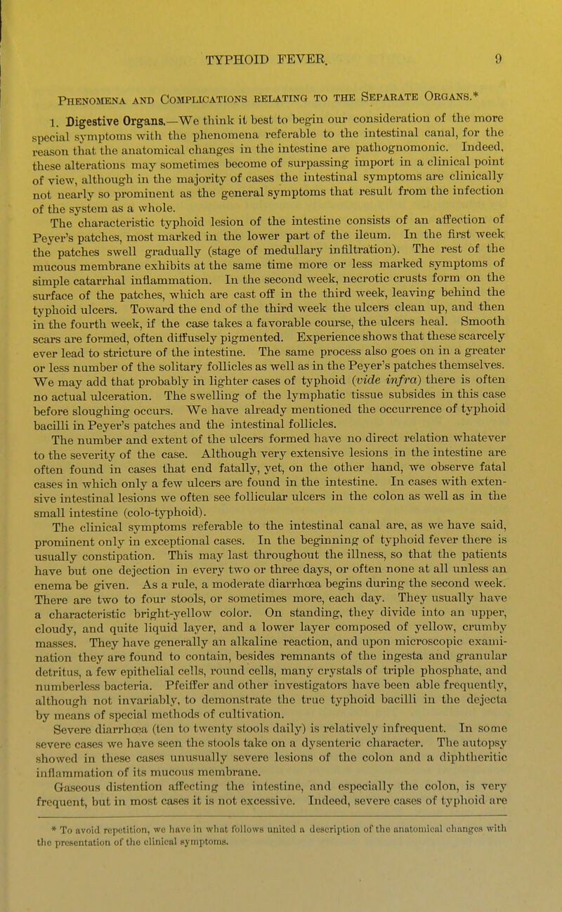 Phenomena and Complications relating to the Separate Organs.* 1. Digestive Organs.—We think it best to begin our consideration of the more special symptoms with the phenomena referable to the intestinal canal, for the reason that the anatomical changes in the intestine are pathognomonic. Indeed, these alterations may sometimes become of surpassing import in a clinical point of view, although in the majority of cases the intestinal symptoms are clinically not nearly so prominent as the general symptoms that result from the infection of the system as a whole. The characteristic typhoid lesion of the intestine consists of an affection of Peyer's patches, most marked in the lower part of the ileum. In the first week the patches swell gradually (stage of medullary infiltration). The rest of the mucous membrane exhibits at the same time more or less marked symptoms of simple catarrhal inflammation. In the second week, necrotic crusts form on the surface of the patches, which are cast off in the third week, leaving behind the typhoid ulcers. Toward the end of the third week the ulcers clean up, and then in the fourth week, if the case takes a favorable course, the ulcers heal. Smooth scars are formed, often diffusely pigmented. Experience shows that these scarcely ever lead to stricture of the intestine. The same process also goes on in a greater or less number of the solitary follicles as well as in the Peyer's patches themselves. We may add that probably in lighter cases of typhoid (vide infra) there is often no actual ulceration. The swelling of the lymphatic tissue subsides in this case before sloughing occurs. We have already mentioned the occurrence of typhoid bacilli in Peyer's patches and the intestinal follicles. The number and extent of the ulcers formed have no direct relation whatever to the severity of the case. Although very extensive lesions in the intestine are often found in cases that end fatally, yet, on the other hand, we observe fatal cases in which only a few ulcers are found in the intestine. In cases with exten- sive intestinal lesions we often see follicular ulcers in the colon as well as in the small intestine (colo-typhoid). The clinical symptoms referable to the intestinal canal are, as we have said, prominent only in exceptional cases. In the beginning of typhoid fever there is usually constipation. This may last throiighout the illness, so that the patients have but one dejection in every two or three days, or often none at all unless an enema be given. As a rule, a moderate diarrhoea begins during the second week. There are two to four stools, or sometimes more, each day. They usually have a characteristic bright-yellow color. On standing, they divide into an upper, cloudy, and quite liquid layer, and a lower layer composed of yellow, crumby masses. They have generally an alkaline reaction, and upon microscopic exami- nation they are found to contain, besides remnants of the ingesta and granular detritus, a few epithelial cells, round cells, many crystals of triple phosphate, and numberless bacteria. Pfeiffer and other investigators have been able frequently, although not invariably, to demonstrate the true typhoid bacilli in the dejecta by means of special methods of cultivation. Severe diarrhoea (ten to twenty stools daily) is relatively infrequent. In some severe cases we have seen the stools take on a dysenteric character. The autopsy showed in these cases unusually severe lesions of the colon and a diphtheritic inflammation of its mucous membrane. Gaseous distention affecting the intestine, and especially the colon, is very frequent, but in most cases it is not excessive. Indeed, severe cases of typhoid are ♦ To avoid rcpotition, wc have in whnt follows united n description of the anatomical changes with the presentation of tlie clinical symptoms.