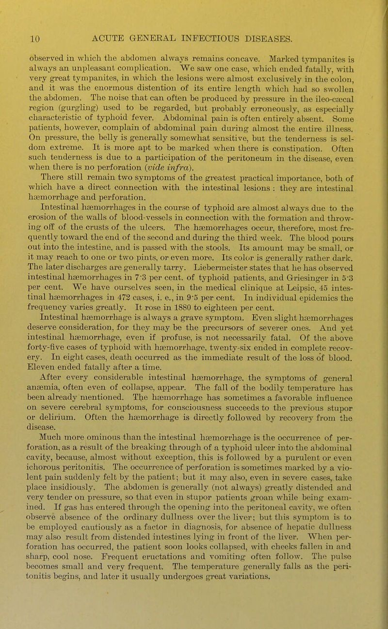 obsei'ved in which the abdomen always remains concave. Marked tympanites is always an unpleasant complication. We saw one case, which ended fatally, with very great tympanites, in which the lesions were almost exclusively in the colon, and it was the enormous distention of its entire length which had so swollen the abdomen. The noise that can often be produced by pressure in the ileo-csecal region (gurgling) used to be regarded, but probably erroneously, as especially characteristic of typhoid fever. Abdominal pain is often entirely absent. Some patients, however, complain of abdominal pain during almost the entire illness. On pressure, the belly is generally somewhat sensitive, but the tenderness is sel- dom extreme. It is more apt to be marked when there is constipation. Often such tenderness is due to a participation of the peritoneum in the disease, even when there is no perforation {vide infra). There still remain two symptoms of the greatest practical importance, both of which have a direct connection with the intestinal lesions : they are intestinal ha2morrhage and perforation. Intestinal haemorrhages in the course of typhoid are almost always due to the erosion of the walls of blood-vessels in connection with the formation and throw- ing off of the crusts of the ulcers. The hsemorrhages occur, therefore, most fre- quently toward the end of the second and during the third week. The blood pours out into the intestine, and is passed with the stools. Its amount may be small, or it may reach to one or two pints, or even more. Its color is generally rather dark. The later discharges are generally tarry. Liebermeister states that he has observed intestinal haemorrhages in 7 3 per cent, of typhoid patients, and Griesinger in 5'3 per cent. We have ourselves seen, in the medical clinique at Leipsic, 45 intes- tinal haemorrhages in 472 cases, i. e., in 95 per cent. In individual epidemics the frequency varies greatly. It rose in 1880 to eighteen per cent. Intestinal haemorrhage is always a grave symptom. Even slight haemorrhages deserve consideration, for they may be the precursors of severer ones. And yet intestinal haemorrhage, even if profuse, is not necessarily fatal. Of the above forty-five cases of typhoid with haemorrhage, twenty-six ended in complete recov- ery. In eight cases, death occurred as the immediate result of the loss of blood. Eleven ended fatally after a time. After every considerable intestinal haemorrhage, the symptoms of general anaemia, often even of collapse, appear. The fall of the bodily temperature has been already mentioned. Tlje haemorrhage has sometimes a favorable influence on severe cerebral symptoms, for consciousness succeeds to the previous stupor or delirium. Often the liaemorrhage is directly followed by recovery from the disease. Much more ominous than the intestinal haemorrhage is the occurrence of per- foration, as a result of the breaking through of a typhoid ulcer into the abdominal cavity, because, almost without exception, this is followed by a purulent or even ichorous peritonitis. The occurrence of perforation is sometimes marked by a vio- lent pain suddenly felt by the patient; but it may also, even in severe cases,,take place insidiously. The abdomen is generally (not always) greatly distended and very tender on pressure, so that even in stupor patients groan while being exam- ined. If gas has entered through the opening into the peritoneal cavity, we often observe absence of the ordinai*y dullness over the liver; but this sjnnptom is to be employed cautiously as a factor in diagnosis, for absence of hepatic dxilluess may also result from distended intestines lying in front of the liv^er. When per- foration has occurred, the patient soon looks collapsed, with cheelcs fallen in and sharp, cool nose. Frequent eructations and vomiting often follow. The pulse becomes small and very frequent. The temperature generally falls as the peri- tonitis begins, and later it usually undergoes great vai-iations.