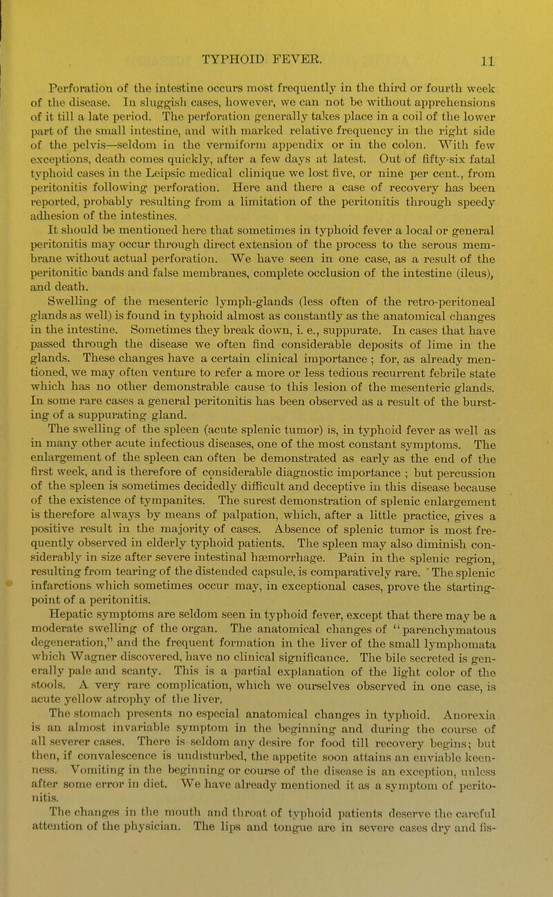 PerforatioTi of the intestine occurs most frequently in the third or fourth week of the disease. In shiggish cases, however, we can not be without apprehensions of it till a late period. The perforation generally takes place in a coil of the lower part of the small intestine, and with marked relative frequency in the right side of the pelvis—seldom in the vermifoi-m appendix or in the colon. Witli few exceptions, death comes quickly, after a few days at latest. Out of fifty-six fatal typhoid cases in the Leipsic medical clinique we lost five, or nine per cent., from peritonitis following perforation. Here and there a case of recovery has been reported, pi'obably resulting from a limitation of the peritonitis through sj)eedy adhesion of the intestines. It should be mentioned here that sometimes in typhoid fever a local or general peritonitis may occur through dii-ect extension of the process to the serous mem- brane without actual perforation. We have seen in one case, as a result of the peritonitic bands and false membranes, complete occlusion of the intestine (ileus), and death. Swelling of the mesenteric lymph-glands (less often of the retro-peritoneal glands as well) is found in typhoid almost as constantly as the anatomical changes in the intestine. Sometimes they break down, i. e., suppurate. In cases that have passed through the disease we often find considerable deposits of lime in the glands. These changes have a certain clinical imj)ortance ; for, as already men- tioned, we may often venture to refer a more or less tedious recurrent febrile state which has no other demonstrable cause to this lesion of the mesenteric glands. In some rare cases a general pei'itonitis has been observed as a result of the burst- ing of a suppurating gland. The swelling of the spleen (acute splenic tumor) is, in typhoid fever as well as in many other acute infectious diseases, one of the most constant symptoms. The enlargement of the spleen can often be demonstrated as early as the end of the first week, and is therefore of considerable diagnostic importance ; but percussion of the spleen is sometimes decidedly difficult and deceptive in this disease because of the existence of tympanites. The surest demonsti'ation of splenic enlargement is therefore always by means of palpation, which, after a little practice, gives a positive result in the majority of cases. Absence of splenic tumor is most fre- quently observed in elderly typhoid patients. The spleen may also diminish con- siderably in size after severe intestinal haemorrhage. Pain in the splenic region, re.sulting from tearing of the distended capsule, is comparatively rare. ' The splenic infarctions which sometimes occur may, in exceptional cases, prove the starting- point of a peritonitis. Hepatic symptoms are seldom seen in typhoid fever, except that there maybe a moderate swelling of the organ. The anatomical changes of parenchymatous degeneration, and the frequent formation in the liver of the small lymphomata which Wagner discovered, have no clinical significance. The bile secreted is gen- erally pale and scanty. This is a partial explanation of the light color of the stools. A very rare complication, which we ourselves observed in one case, is acute yellow atrophy of the liver. The stomach presents no especial anatomical changes in typhoid. Anorexia is an almost invariable symptom in the beginning and during the course of all severer cases. There is seldom any desire for food till recovery begins; but then, if convalescence is undisturbed, the appetite soon attains an enviable k'ccn- ness. Vomiting in the beginning or course of the disease is an exception, unless after some error in diet. We have already mentioned it as a symptom of perito- nitis. The changes in the mouth and throat of typhoid patients deserve the careful attention of the physician. The lips and tongue are in severe cases dry and fls-