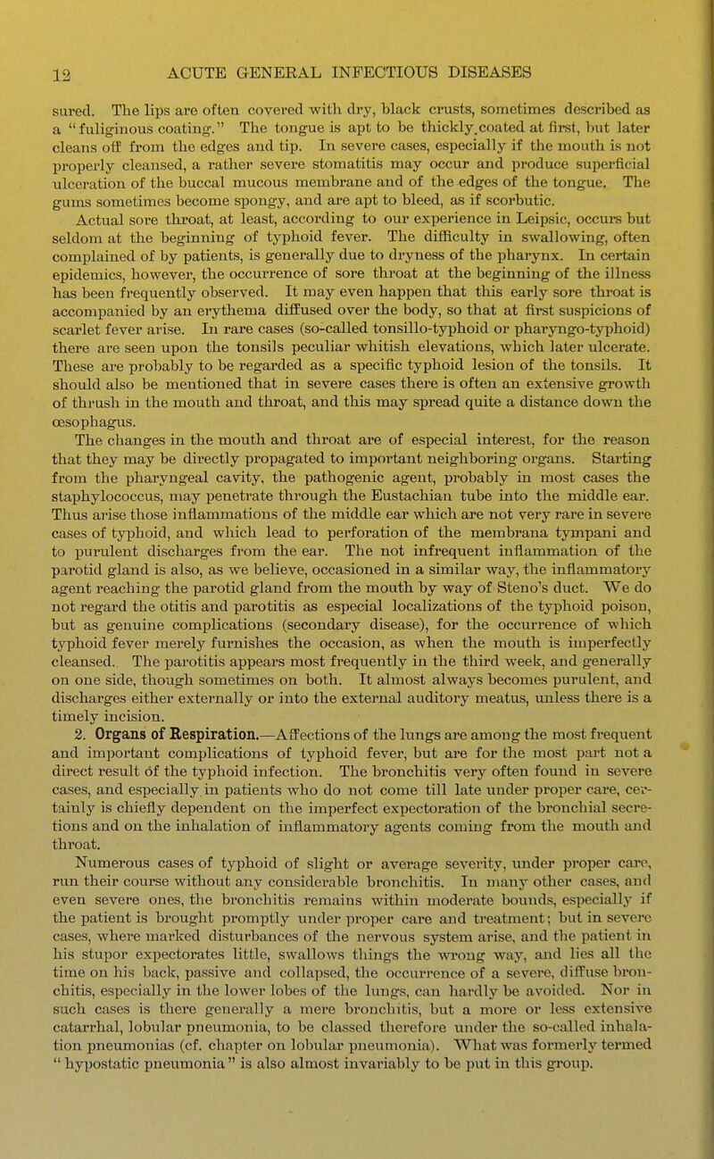 sured. Tlie lips are often covered with dry, black crusts, sometimes described as a fuliginous coating. The tongue is aiJt to be thickly.coated at first, but later cleans off from the edges and tip. In severe cases, especially if the mouth is not properly cleansed, a rather severe stomatitis may occur and produce superficial ulceration of the buccal mucous membrane and of the edges of the tongue. The gums sometimes become spongy, and are apt to bleed, as if scorbutic. Actual sore throat, at least, according to our experience in Leipsic, occurs but seldom at the beginning of typhoid fever. The difficulty in swallowing, often complained of by patients, is generally due to dryness of the pharynx. In certain epidemics, however, the occurrence of sore throat at the beginning of the illness has been frequently observed. It may even happen that this early sore throat is accompanied by an erythema diffused over the body, so that at first suspicions of scarlet fever arise. In rare cases (so-called tonsillo-typhoid or pharyngo-typhoid) there are seen upon the tonsils peculiar whitish elevations, which later ulcerate. These are probably to be regarded as a specific typhoid lesion of the tonsils. It should also be mentioned that in severe cases there is often an extensive growth of thrush in the mouth and throat, and this may spread quite a distance down the oesophagus. The changes in the mouth and throat are of especial interest, for the reason that they may be directly propagated to important neighboring organs. Starting from the pharyngeal cavity, the pathogenic agent, probably in most cases the staphylococcus, may penetrate through the Eustachian tube into the middle ear. Thus arise those inflammations of the middle ear which are not very rare in severe cases of tyiahoid, and which lead to perforation of the membrana tympani and to purulent discharges from the ear. The not infrequent inflammation of the parotid gland is also, as we believe, occasioned in a similar way, the inflammatory agent reaching the parotid gland from the mouth by way of Steno's duct. We do not regard the otitis and parotitis as especial localizations of the typhoid poison, but as genuine complications (secondary disease), for the occurrence of which typhoid fever merely furnishes the occasion, as when the mouth is imperfectly cleansed. The parotitis appears most ft^equently in the third week, and generally on one side, though sometimes on both. It almost always becomes purulent, and discharges either externally or into the external auditory meatus, unless there is a timely incision. 2. Organs of Bespiration,—Affections of the lungs are among the most frequent and important complications of typhoid fever, but are for the most part not a direct result of the typhoid infection. The bronchitis very often found in severe cases, and especially in patients who do not come till late under proper care, cer- tainly is chiefly dependent on the imperfect expectoration of the bronchial secre- tions and on the inhalation of inflammatory agents coming from the mouth and throat. Numerous cases of typhoid of slight or average severity, under proper care, run their course without any considerable bronchitis. In many other cases, and even severe ones, the bronchitis remains within moderate bounds, especially if the patient is brought promptly under proper cai'e aud treatment; but in severe cases, where marked disturbances of the nervous system arise, and the patient in his stupor expectorates little, swallows things the -wi'oug way, and lies all the time on his back, passive aud collapsed, the occurrence of a severe, diffuse bron- chitis, especially in the lower lobes of the lungs, can hardly be avoided. Nor in such cases is there generally a mei'e bronchitis, but a more or less extensive catarrhal, lobular pneumonia, to be classed therefore vmder the so-called inhala- tion pneumonias (cf. chapter on lobular pneumonia). What was formerly termed hypostatic pneumonia is also almost invariably to be put in this group.