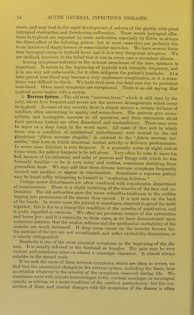 omen, and may lead to the rapid development of oedema of the glottis, with oreat laryngeal obstruction and threatening suffocation. These severe laryngeal affec- tions in typhoid are regarded by some authorities, especially by Klebs, as always the direct effect of the infecting poison; but in most cases they are probably due to an invasion of staphylococci or some similar microbes. We have several times seen laryngeal croup in typhoid fever, and it is a very dangerous symptom. We are inclined, however, to the belief that it was in every case a secondary disease. Among symptoms referable to the mucous membrane of the nose, epLstaxis is important. It occurs in the beginning of typhoid with tolerable frequency, and is in one way not unfavorable, for it often mitigates the patient's headache. At a later period nose-bleed may become a very unpleasant complication, as it is some- times very difficult to check. We have even seen one fatal case due to persistent nose-bleed. Other nasal symptoms are exceptional. There is an old saying that typhoid never begins with a coryza. 3. Nervous System.—The old term  nervous fever, which is still used by the laity, shows how frequent and severe are the nervous derangements which occur in typhoid. In cases of any severity there is almost always a certain dullness of intellect, often amounting to apathy and somnolence. The patients give mono- syllabic and incomplete answers to all questions, and their statements about their previous history are often disordered and contradictory. There may even be sopor or a deep coma in the worst cases. All cases of this sort in which there was a condition of intellectual enfeeblement were termed by the old physicians fehris nervosa stupida, in contrast to the febris nei-vosa ver- satilis, that form in which abnormal mental activity or delirium predominates. In severe cases delirium is very frequent. It is generally worse at night, and at times when the patient happens to be left alone. Very often he tries to leave his bed, because of his delusions, and talks of persons and things with M-hich he was formerly familiar; or he is very noisy and restless, sometimes shi-ieking from groundless fears. We may add that these diverse nervous symptoms frequently succeed one another, or appear in combination. Sometimes a soporose patient may be heard softly whispering to himself in  muttering delirium. Certain motor disturbances are often combined with considerable impairment of consciousness. There is a slight twitching of the muscles of the face and ex- tremities. The old authorities gave the name subsultus tenclinum to the sudden leaping into prominence of the sinews thus caused. It is best seen on the back of the hands. In severe cases the patient is sometimes observed to grind the teeth together; this is due to a cramp-like condition of the muscles of mastication, and IS justly regarded as ominous. We often see persistent tremor of the extremities and lower jaw; and it is especially in these cases, as we have demonstrated upon numerous patients, that the tendon reflexes and the mechanical excitability of the muscles are much increased. If deep coma comes on, the muscles become lax, the motions of the eye are not co-ordinated, and reflex excitability diminishes, or IS wholly extinguished. Headache is one of the most constant symptoms in the beginning of the dis- ease. It is usually referred to the forehead or temples. The pain may be very violent, and sometimes takes on ahnost a neuralgic character. It almost always subsides m the second week. If we seek the cause of these nervous symptoms, which are often so severe, Ave find that the anatomical changes in the nervous system, including the brain, bear no relation whatever to the severity of the symptoms observed during life. We sometimes meet with minute hasmorrhages in tlie cerebral meninges, or meningeal opacity or cedema, or a moist condition of the cerebral parenchyma; but the con- nection of these and similar changes with the symptoms of tlie disease is often