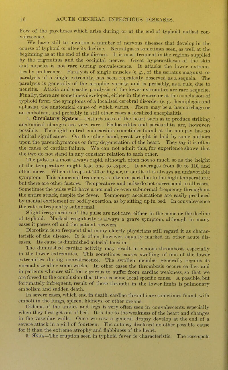 Few of the psychoses which arise during or at the end of typhoid outlast con- valescence. We have still to mention a number of nervous diseases that develop in the course of typhoid or after its decline. Neuralgia is sometimes seen, as well at the beginning as at the end of the disease. It is most frequent in the regions supplied by the trigeminus and the occipital nerves. Great hyperesthesia of the skin and muscles is not rare during convalescence. It attacks the lower extremi- ties by preference. Paralysis of single muscles (e. g., of the serratus magnusj, or paralysis of a single extremity, has been repeatedly observed as a sequela. The jjaralysis is generally of the atrophic variety, and is probably, as a rule, due to neuritis. Ataxia and spastic paralysis of the lower extremities are rare sequelae. Finally, there are sometimes developed, either in the course or at the conclusion of typhoid fever, the symptoms of a localized cerebral disorder (e. g., hemiplegia and aphasia), the anatomical cause of which varies. There may be a haemorrhage or an embolism, and probably in still other cases a localized encephalitis. 4. Circulatory System.—Disturbances of the heart svich as to produce striking ' anatomical changes are very rare. Endocarditis and pericarditis are, however, possible. The slight mitral endocarditis sometimes found at the autopsy has no clinical significance. On the other hand, great weight is laid by some authors upon the parenchymatous or fatty degeneration of the heart. They say it is often the cause of cardiac failure. We can not admit this, for experience shows that the two do not stand in any constant relation to each other. The pulse is almost always rapid, although often not so much so as the height of the temperature might lead one to expect. It averages from 90 to 110, and often more. When it ke«ps sX 140 or higher, in adults, it is always an unfavorable symptom. This abnormal frequency is often in part due to the high temperature; but there are other factors. Temperature and pulse do not correspond Lii all cases. Sometimes the pulse will have a normal or even subnormal frequency throughout the entire attack, despite the fever. Temporary accelerations are easily produced by mental excitement or bodily exertion, as by sitting up in bed. In convalescence the rate is frequently subnormal. Slight irregularities of the pulse are not rare, either in the acme or the decline of typhoid. Marked irregularity is always a grave symptom, although in many cases it passes off and the patient recovers. Dicrotism is so frequent that many elderly physicians still regard it as charac- teristic of the disease. It is often, however, equally marked in other acute dis- eases. Its cause is diminished arterial tension. The diminished cardiac activity may result in venous thrombosis, especially in the lower extremities. This sometimes causes swelling of one of the lower extremities during convalescence. The swollen member generally regains its normal size after some weeks. In other cases the thrombosis occurs earlier, and in patients who are still too vigorous to sufPer from cardiac weakness, so that we are forced to the conclusion that there is some local specific cause. A possible, but fortunately infrequent, result of these thrombi in the lower limbs is pulmonary embolism and sudden death. In severe cases, which end in death, cardiac thrombi are sometimes found, with emboli in the lungs, spleen, kidneys, or other organs. CEdema of the ankles and legs is very often seen in convalescents, especially when they first get out of bed. It is due to the weakness of the heart and changes in the vascular walls. Once we saw a general dropsy develop at the end of a severe attack in a girl of fourteen. The autopsy disclosed no other possible cause for it than the extreme atrophy and fiabbiuess of the heart. 5. Skin.—The eruption seen in typhoid fever is characteristic. The rose-spots