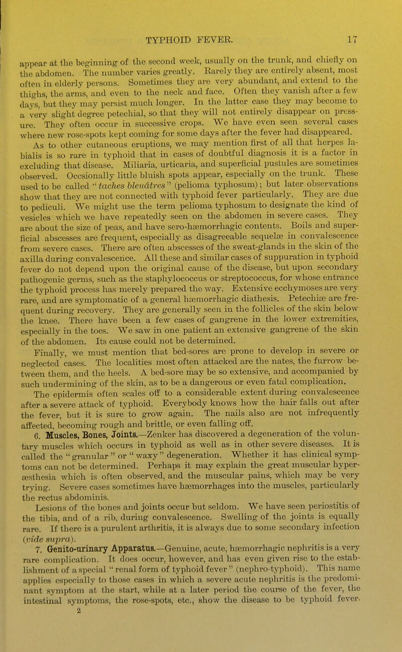 appear at the beginning of the second week, usually on the trunk, and chiefly on the abdomen. The number varies greatly. Earely they are entirely absent, most often in elderly pei-sons. Sometimes they are very abundant, and extend to the thighs, the arms, and even to the neck and face. Often they vanish after a few days, but they may persist much longer. In the latter case they may become to a very slight degree petechial, so that they will not entirely disappear on press- ure. They often occur in successive crops. We have even seen several cases where new rose-spots kept coming for some days after the fever had disappeared. As to other cutaneous eruptions, we may mention first of all that herpes la- bialis is so rare in typhoid that in cases of doubtful diagnosis it is a factor in excluding that disease. Miliaria, urticaria, and superficial pustules are sometimes observed. Occsionally little bluish spots appear, especially on the trunk. These used to be called taches bleudtres (pelioma typhosum); but later observations show that they are not connected with typhoid fever particularly. They are due to pediculi. We might use the term pelioma typhosum to designate the kind of vesicles which we have repeatedly seen on the abdomen in severe cases. They are about the size of peas, and have sero-hsemorrhagic contents. Boils and super- ficial abscesses are frequent, especially as disagreeable sequela? in convalescence from severe cases. There are often abscesses of the sweat-glands in the skin of the axiUa during convalescence. All these and similar cases of suppuration in typhoid fever do not depend upon the original cause of the disease, but upon secondary pathogenic germs, such as the staphylococcus or streptococcus, for whose entrance the typhoid process has merely prepared the way. Extensive ecchymoses are very rare, and are symptomatic of a general hsemorrhagic diathesis. Petechife are fre- quent diu'ing recovery. They are generally seeu in the follicles of the skin below the knee. There have been a few cases of gangrene in the lower extremities, especially in the toes. We saw in one patient an extensive gangrene of the skin of the abdomen. Its cause could not be determined. Finally, we must mention that bed-sores arc prone to develop in severe or neo-lected cases. The localities most often attacked are the nates, the fm'row be- tween them, and the heels. A bed-sore may be so extensive, and accompanied by such undermining of the skin, as to be a dangerous or even fatal complication. The epidermis often scales off to a considerable extent during convalescence after a severe attack of typhoid. Everybody knows how the hair falls out after the fever, but it is sure to grow again. The nails also are not infrequently afPected, becoming rough and brittle, or even falling off. 6. Muscles, Bones, Joints.—Zenker has discovered a degeneration of the volun- tary muscles which occurs in typhoid as well as in other severe diseases. It is called the granular or waxy degeneration. Whether it has clinical symp- toms can not be determined. Perhaps it may explain the great muscular hyper- aesthesia which is often observed, and the muscular pains, which may be very trying. Severe cases sometimes have haemorrhages into the muscles, particularly the rectus abdominis. Lesions of the bones and joints occur but seldom. We have seen periostitis of the tibia, and of a rib, during convalescence. Swelling of the joints is equally rare. If there is a purulent arthritis, it is always due to some secondary infection (tnde supra). 7. Genito-urinary Apparatus.—Genuine, acute, ha^morrhagic nephritis is a very rare complication. It does occur, however, and has even given rise to the estab- lishment of a special renal form of typhoid fever (nephro-typhoid). This name applies especially to those cases in which a severe acute nephritis is the predomi- nant symptom at the start, while at a later period tiie course of the fever, the intestinal symptoms, the rose-spots, etc., show the disease to be typhoid fever.