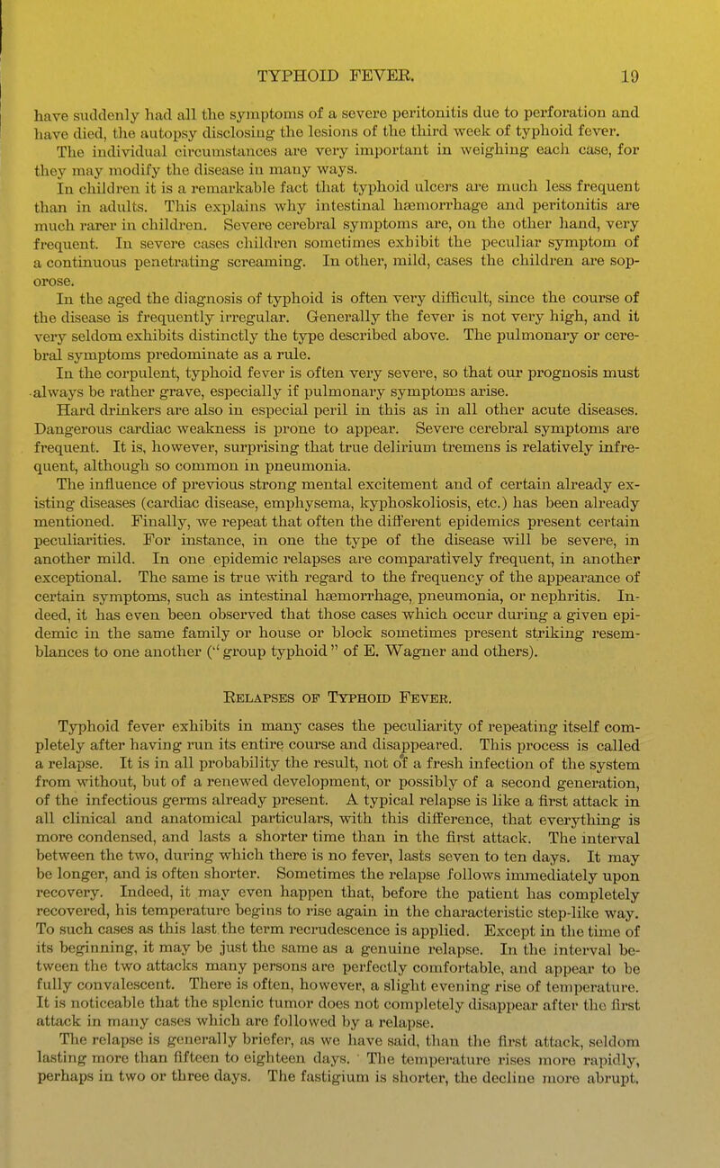 have suddenly had all the symptoms of a severe peritonitis due to perforation and have died, the autopsy disclosing the lesions of the third week of typhoid fever. The individual circumstances are very important in weighing each case, for they may modify the disease in many ways. In children it is a remarkable fact that typhoid ulcers are much less frequent than in adults. This explains why intestinal haemori-hage and peritonitis are much rarer in childi-en. Severe cerebral symptoms are, on the other liand, very frequent. In severe cases children sometimes exhibit the peculiar symptom of a continuous penetrating screaming. In other, mild, cases the children ai-e sop- orose. In the aged the diagnosis of typhoid is often vei*y difficult, since the course of the disease is frequently irregular. Generally the fever is not very high, and it very seldom exhibits distinctly the type described above. The pulmonary or cere- bral symptoms predominate as a rule. In the corpulent, tyiihoid fever is often very severe, so that our prognosis must •always be rather grave, especially if pulmonary symptoms arise. Hard drinkers are also in especial peril in this as in all other acute diseases. Dangerous cardiac weakness is prone to appear. Severe cerebral symptoms are frequent. It is, however, surprising that true delirium tremens is relatively infre- quent, although so common in pneumonia. The influence of previous strong mental excitement and of certain already ex- isting diseases (cardiac disease, emi)hysema, kyphoskoliosis, etc.) has been already mentioned. Finally, we repeat that often the different epidemics present certain peculiarities. For instance, in one the type of the disease will be severe, in another mild. In one epidemic relapses are comparatively frequent, in another exceptional. The same is true with regard to the frequency of the appearance of certain symptoms, such as intestinal haemorrhage, pneumonia, or nephritis. In- deed, it has even been observed that those cases which occur dm'ing a given epi- demic in the same family or house or block sometimes present striking resem- blances to one another group typhoid  of E, Wagner and others), Eelapses of Typhoid Fever. Typhoid fever exhibits in many cases the peculiarity of repeating itself com- pletely after having run its entire course and disappeared. This process is called a relapse. It is in all probability the result, not of a fresh infection of the system from without, but of a renewed development, or possibly of a second generation, of the infectious germs already present. A typical relapse is like a first attack in all clinical and anatomical particulars, with this difference, that everything is more condensed, and lasts a shorter time than in the first attack. The interval between the two, during which there is no fever, lasts seven to ten days. It may be longer, and is often shorter. Sometimes the relapse follows immediately upon recovery. Indeed, it may even happen that, before the patient has completely recovered, his temperature begins to rise again in the characteristic step-like way. To such cases as this last the term recrudescence is applied. Except in the time of its beginning, it may be just the same as a genuine relapse. In the interval be- tween the two attacks many persons are perfectly comfortable, and appear to be fully convalescent. There is often, however, a slight evening rise of temperature. It is noticeable that the splenic tumor does not completely disappear after the first attack in many cases which are followed by a relapse. The relapse is generally briefer, as we have said, than the first attack, seldom lasting more than fifteen to eighteen days. The temperature rises more rapidly, perhaps in two or three days. The fastigium is shorter, the decline more abrupt.