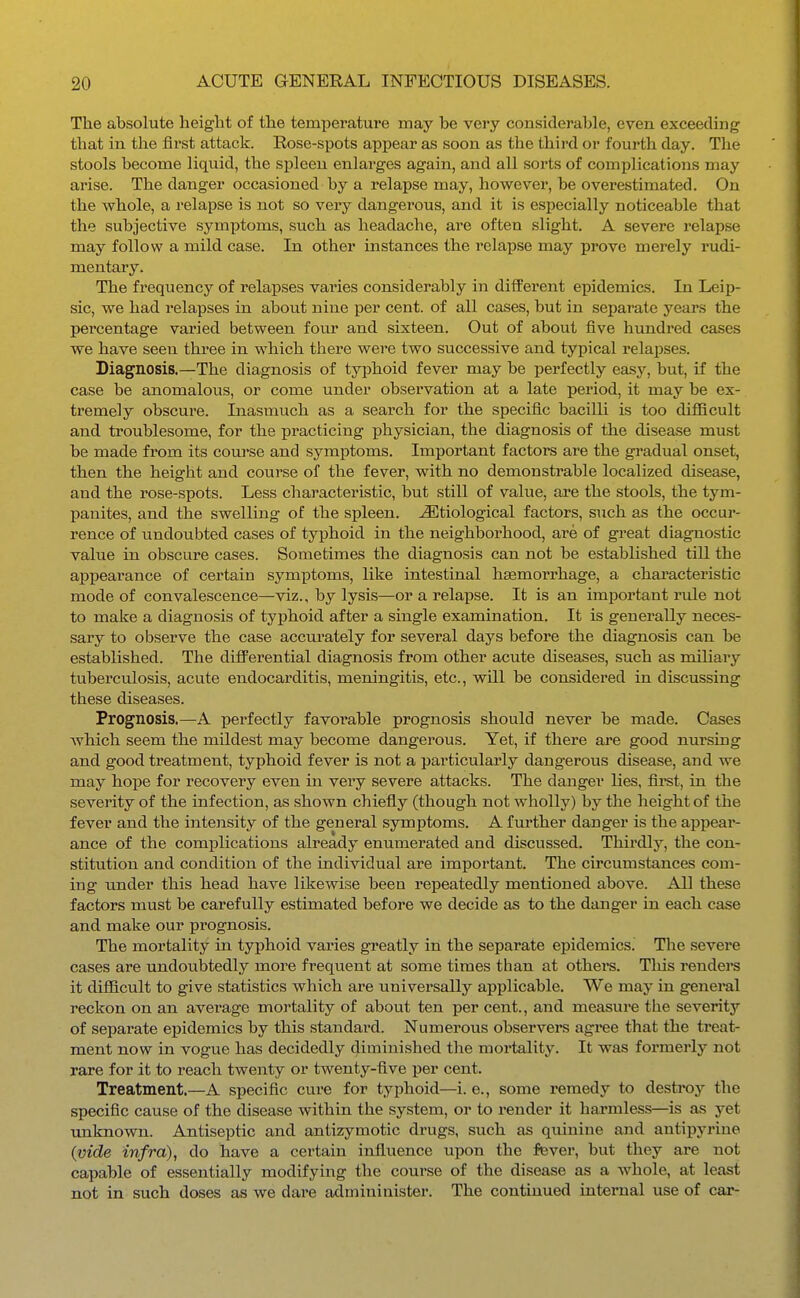 The absolute height of the temperature may be very considerable, even exceeding that in the first attack. Rose-spots appear as soon as the third or fourth day. The stools become liquid, the spleen enlarges again, and all sorts of complications may arise. The danger occasioned by a relapse may, howevei', he overestimated. On the whole, a relapse is not so very dangerous, and it is especially noticeable that the subjective symptoms, such as headache, are often slight. A severe relapse may follow a mild case. In other instances the relapse may prove merely rudi- mentary. The frequency of relapses varies considerably in different epidemics. In Leip- sic, we had relapses in about nine per cent, of all cases, but in separate years the percentage varied between four and sixteen. Out of about five hundred cases we have seen three in which there were two successive and typical relapses. Diagnosis.—The diagnosis of typhoid fever may be perfectly easy, but, if the case be anomalous, or come under observation at a late period, it may be ex- tremely obscure. Inasmuch as a search for the specific bacilli is too difficult and troublesome, for the practicing physician, the diagnosis of the disease must be made from its course and symptoms. Important factors are the gradual onset, then the height and course of the fever, with no demonstrable localized disease, and the rose-spots. Less characteristic, but still of value, are the stools, the tym- panites, and the swelling of the spleen. Etiological factors, such as the occur- rence of imdoubted cases of typhoid in the neighborhood, are of great diagnostic value in obscure cases. Sometimes the diagnosis can not be established till the appearance of certain symptoms, like intestinal haemorrhage, a characteristic mode of convalescence—viz., by lysis—or a relapse. It is an important rule not to make a diagnosis of typhoid after a single examination. It is generally neces- sary to observe the case accurately for several days before the diagnosis can be established. The difPerential diagnosis from other acute diseases, such as miliary tuberculosis, acute endocarditis, meningitis, etc., will be considered in discussing these diseases. Prognosis.—A perfectly favorable prognosis should never be made. Cases Avhich seem the mildest may become dangerous. Yet, if there are good nursing and good treatment, typhoid fever is not a particularly dangerous disease, and we may hope for recovery even in very severe attacks. The danger lies, first, in the severity of the infection, as shown chiefly (though not wholly) by the height of the fever and the intensity of the general symptoms. A further danger is the appear- ance of the complications already enumerated and discussed. Thirdly, the con- stitution and condition of the individual are important. The circumstances com- ing under this head have likewise been repeatedly mentioned above. All these factors must be carefully estimated before we decide as to the danger in each case and make our prognosis. The mortality in typhoid varies greatly in the separate epidemics. The severe cases are undoubtedly more frequent at some times than at othere. Tliis renders it difficult to give statistics which are universally applicable. We may in general reckon on an average mortality of about ten per cent., and measure the severity of separate epidemics by this standard. Numerous observers agree that the treat- ment now in vogue has decidedly diminished the mortality. It was formerly not rare for it to reach twenty or twenty-five per cent. Treatment.—A specific cure for typhoid—i. e., some remedy to destroy the specific cause of the disease within the system, or to render it harmless—is as yet unknown. Antiseptic and antizymotic drugs, such as quinine and antipyrine (vide infra), do have a certain influence upon the fever, but they are not capable of essentially modifying the course of the disease as a whole, at least not in such doses as we dare admininister. The continued internal use of car-