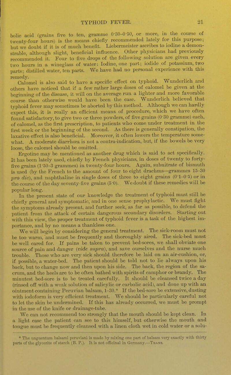 bolic acid rgrains five to ten, gramme 0-30-050, or more, in the course of twenty-four liours) is the means cliiefly recommended lately for this purpose; but we doubt if it is of much benefit. Liebermeister ascribes to iodine a demon- strable, although slight, beneficial influence. Other physicians had previously recommended it. Four to five drops of the following solution are given every two houi-s in a wineglass of water: Iodine, one part; iodide of potassium, two pai-ts; distilled water, ten parts. We have had no personal experience with this remedy. Calomel is also said to have a specific effect on typhoid. Wunderlich and others have noticed that if a few rather large doses of calomel be given at the beginning of the disease, it will on the average run a lighter and more favorable course than otherwise would have been the case. Wunderlich believed that typhoid fever may sometimes be aborted by this method. Although we can hardly expect tliis, it is really an efficient means of procedure, which we have often found satisfactory, to give two or three powders, of five grains (0-30 gramme) each, of calomel, as the first prescription, to patients who come under treatment in the first week or the beginning of the second. As there is generally constipation, the laxative effect is also beneficial. Moreover, it often lowers the temperature some- what. A moderate diarrhoea is not a contra-indication, but, if the bowels be very loose, the calomel should be omitted. Ergotine may be mentioned as another drug which is said to act specifically. It has been lately used, chiefly by French physicians, in doses of twenty to forty- five grains (l-o0-3 grammes) in twenty-four hours. Again, subnitrate of bismuth is used (by the French to the amount of four to eight drachms—gi'ammes 15-30 pro die), and naphthaline in single doses of three to eight grains (O'l-O-S) or in the course of the day seventy-five grains (S'O). We doubt if these remedies will be popular long. In the present state of om^ Imowledge the treatment of typhoid must still be chiefly general and symptomatic, and in one sense prophylactic. We must fight the symptoms ah-eady present, and further seek, as far as possible, to defend the patient from the attack of certain dangerous secondary disorders. Starting out with this view, the proper treatment of typhoid fever is a task of the highest im- portance, and by no means a thankless one. We will begin by considering the general treatment. The sick-room must not be too warm, and must be frequently and thoroughly aired. The sick-bed must be well cared for. If pains be taken to prevent bed-sores, we shall ob^aate one source of pain and danger {vide supra), and save ourselves and the nurse much trouble. Those who are very sick should therefore be laid on an air-cushion, or, if possible, a water-bed. The patient should be told not to lie always upon his back, but to change now and then upon his side. The back, the region of the sa- crum, and the heels are to be often bathed with spirits of camphor or brandy. The minutest bed-sore is to be treated carefully. It should be cleansed twice a day (rinsed off with a weak solution of salicylic or carbolic acid), and done up with an ointment containing Peruvian balsam, 1-30.''' If the bed-sore be extensive, dusting with iodoform is very efficient treatment. We should be particularly careful not to let the skin be undermined. If this has already occurred, we must be prompt in the use of the Icnife or drainage-tube. We can not recommend too strongly that the mouth should be kept clean. In a light case the patient can see to this himself, but otherwise the mouth and tongue must be frequently cleansed with a linen cloth wet in cold water or a solu- * The unguentum balsam! pcruviani is inado by mixing one part of balsam very exactly with thirty parts of the glycerite of starch (B. P.). It is not oitlcinal in Germany.—Thans.