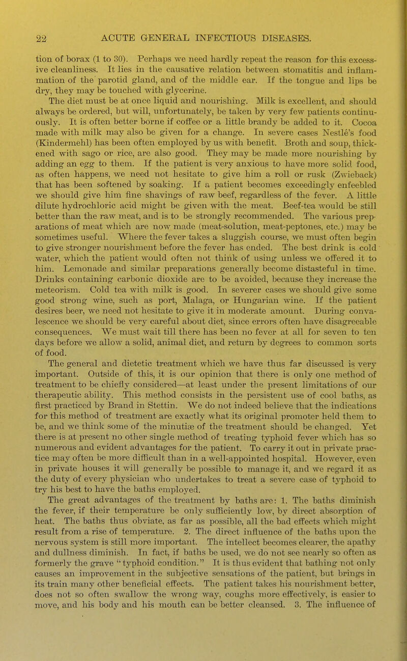 tion of borax (1 to 30). Perhaps we need hardly repeat the reason for this excess- ive cleanliness. It lies in the causative relation between stomatitis and inflam- mation of the parotid gland, and of the middle ear. If the tongue and lips be dry, they may be touched with glycerine. The diet must be at once liquid and nourishing. Milk is excellent, and should always be ordered, but will, unfortunately, be taken, by very few patients continu- ously. It is often better borne if coffee or a little brandy be added to it. Cocoa made with milk may also be given for a change. In severe cases Nestle's food (Kindermehl) has been often employed by us with benefit. Broth and soup, thick- ened with sago or rice, are also good. They may be made more nourishing by adding an egg to them. If the patient is very anxious to have more solid food, as often happens, we need not hesitate to give him a roll or rusk (Zwieback) that has been softened by soalring. If a patient becomes exceedingly enfeebled we should give him fine shavings of raw beef, regardless of the fever. A little dilute hydrochloric acid might be given with the meat. Beef-tea would be still better than the raw meat, and is to be strongly recommended. The various prep- arations of meat which are now made (meat-solution, meat-peptones, etc.) may be sometimes useful. Where the fever takes a sluggish course, we must often begin to give stronger nourishment before the fever has ended. The best drink is cold water, which the patient would often not think of using unless we offered it to him. Lemonade and similar preparations generally become distasteful in time. Drinks containing carbonic dioxide are to be avoided, because they increase the meteorism. Cold tea with milk is good. In severer cases we should give some good strong wine, such as port, Malaga, or Hungarian wine. If the patient desires beer, we need not hesitate to give it in moderate amount. During conva- lescence we should be very careful about diet, since errors often have disagreeable consequences. We must wait till there has been no fever at all for seven to ten days before we allow a solid, animal diet, and return by degrees to common sorts of food. The general and dietetic treatment which we have thus far discussed is very important. Outside of this, it is our opinion that there is only one method of treatment to be chiefly considered—at least under the present limitations of our therapeutic ability. This method consists in the persistent use of cool baths, as first practiced by Brand in Stettin. We do not indeed believe that the indications for this method of treatment are exactly what its original promoter held them to be, and we think some of the minutiae of the treatment should be changed. Yet there is at present no other single method of treating typhoid fever which has so numerous and evident advantages for the patient. To carry it out in private prac- tice may often be more difficult than in a well-appointed hospital. However, even in private houses it will generally be possible to manage it, and we regard it as the duty of every physician who undertakes to treat a severe case of typhoid to try his best to have the baths employed. The great advantages of the treatment by baths are: 1. The baths diminish the fever, if their temperature be only sufiiciently low, by direct absorption of heat. The baths thus obviate, as far as possible, all the bad effects which might result from a rise of temperature. 2. The direct influence of the baths upon the nervous system is still more important. The intellect becomes clearer, the apathy and dullness diminish. In fact, if baths be used, we do not see nearly so often as formerly the grave typhoid condition. It is thus evident that bathing not only causes an improvement in the subjective sensations of the patient, but brings in its train many other beneficial effects. The patient takes his nourishment better, does not so often swallow the wrong way, coughs more effectively, is easier to move, and his body and his mouth can be better cleansed. 3. The influence of