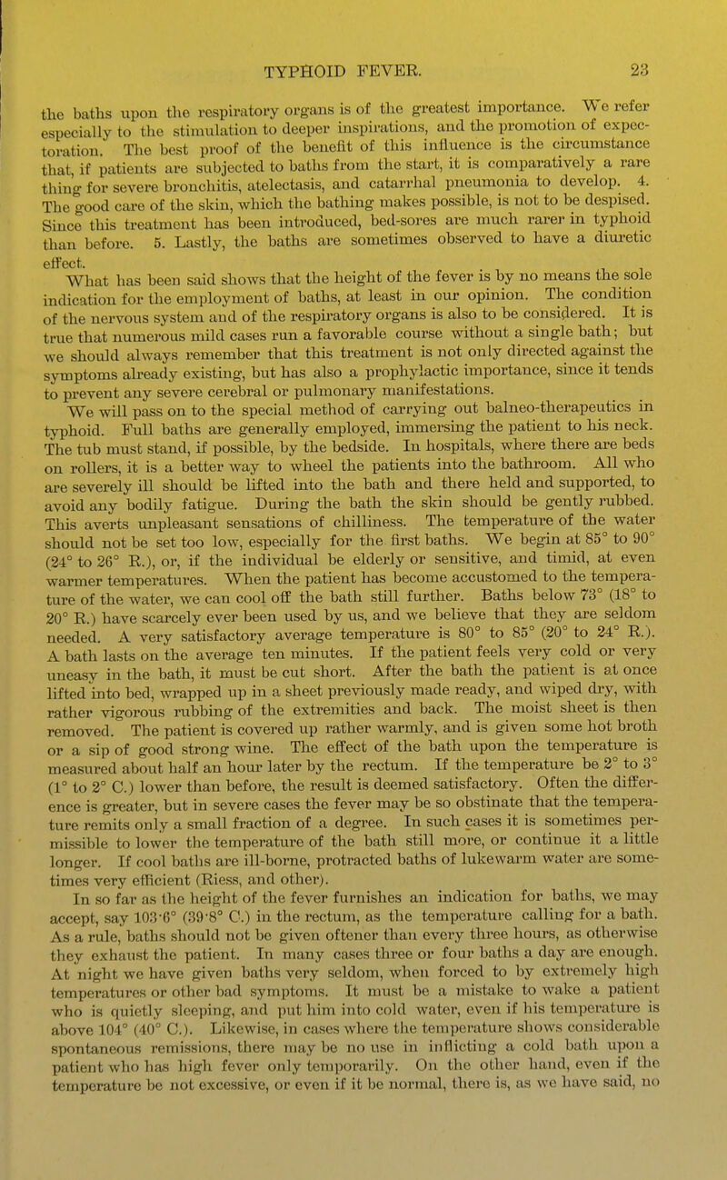 the baths upon the respiratory organs is of tlie greatest importance. \\ e refer especially to the stimulation to deeper inspirations, and the promotion of expec- toration. The best proof of the benefit of this influence is the cu-cumstance that, if patients are subjected to baths from the start, it is comparatively a rare thing for severe bronchitis, atelectasis, and catarrhal pneumonia to develop. 4. The good care of the skin, which the bathing makes possible, is not to be despised. Since this treatment has been introduced, bed-sores are much rarer in typhoid than before. 5. Lastly, the baths are sometimes observed to have a diuretic What has been said shows that the height of the fever is by no means the sole indication for the employment of baths, at least in our opinion. The condition of the nervous system and of the respiratory organs is also to be considered. It is true that numerous mild cases run a favorable course without a single bath; but we should always remember that this treatment is not only directed against the symptoms already existing, but has also a prophylactic importance, since it tends to prevent any severe cerebral or pulmonary manifestations. We will pass on to the special method of carrying out balneo-therapeutics in typhoid. Full baths are generally employed, immersing the patient to his neck. The tub must stand, if possible, by the bedside. In hospitals, where there are beds on rollers, it is a better way to wheel the patients into the bathroom. All who are severely iU should be lifted into the bath and there held and supported, to avoid any bodily fatigue. During the bath the skin should be gently rubbed. This averts unpleasant sensations of chilliness. The temperature of the water should not be set too low, especially for the first baths. We begin at 85° to 90° (24° to 26° R.), or, if the individual be elderly or sensitive, and timid, at even warmer temperatures. When the patient has become accustomed to the tempera- ture of the water, we can cool off the bath still further. Baths below 73° (18° to 20° R.) have scarcely ever been used by us, and we believe that they are seldom needed. A very satisfactory average temperature is 80° to 85° (20° to 24° R.). A bath lasts on the average ten minutes. If the patient feels very cold or very uneasy in the bath, it must be cut short. After the bath the patient is at once lifted into bed, wrapped up in a sheet previously made ready, and wiped diy, with rather vigorous rubbing of the extremities and back. The moist sheet is then removed. The patient is covered up rather warmly, and is given some hot broth or a sip of good strong wine. The effect of the bath upon the temperature is measured about half an hour later by the rectum. If the temperature be 3° to 3° (1° to 2° C.) lower than before, the result is deemed satisfactory. Often the differ- ence is greater, but in severe cases the fever may be so obstinate that the tempera- ture remits only a small fraction of a degree. In such cases it is sometimes per- missible to lower the temperature of the bath still more, or continue it a little longer. If cool baths are ill-borne, protracted baths of lukewarm water are some- times very efficient (Riess, and other). In so far as the height of the fever furnishes an indication for baths, we may accept, say 103-6° (39-8° C.) in the rectum, as the temperature calling for a bath. As a rule, baths should not be given oftener than every three hours, as otherwise they exhaust the patient. In many cases three or four baths a day are enough. At night we have given baths very seldom, when forced to by extremely high temperatures or other bad symptoms. It must be a mistake to wake a patient who is quietly sleeping, and put him into cold water, even if his temperature is above 104° (40° C). Likewise, in cases where the temperature shows considerable spontaneous remissions, there may be no use in inflicting a cold bath upon a patient who has high fever only temporarily. On the other hand, even if the temperature be not excessive, or even if it be normal, there is, as we have said, no