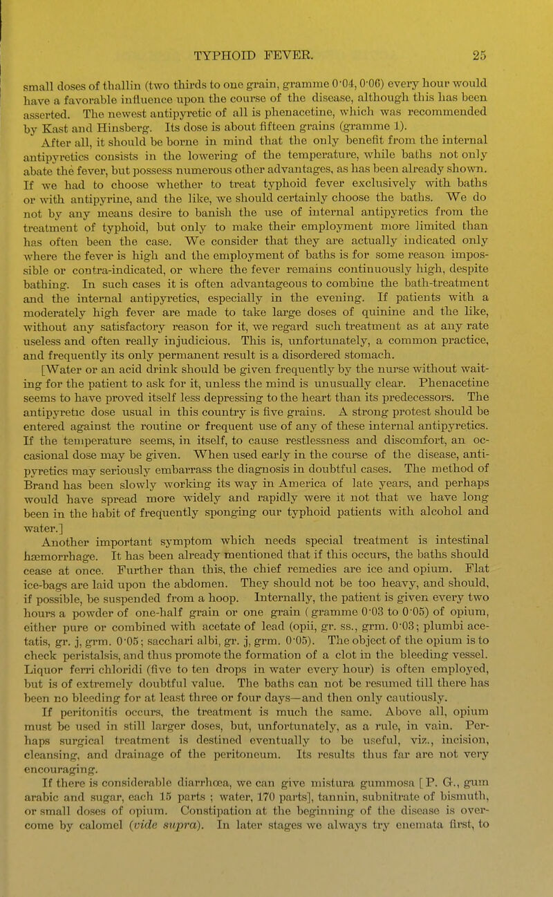 small doses of tballin (two thirds to one grain, gramme 0'04,0-OG) eveiy hour would have a favorable influence upon the course of the disease, although this has been asserted. The newest antipyretic of all is phenacetine, which was recommended by Kast and Hinsberg. Its dose is about fifteen grains (gramme 1). After all, it should be borne in mind that the only benefit from the internal antipyretics consists in the lowering of the temperature, while baths not only abate the fever, but possess numerous other advantages, as has been already shown. If we had to choose whether to treat typhoid fever exclusively with baths or with antipyrine, and the like, we should certainly choose the baths. We do not by any means desire to banish the use of internal antipyretics from the treatment of typhoid, but only to make their employment more limited than has often been the case. We consider that they are actually indicated only where the fever is high and the employment of baths is for some reason impos- sible or contra-indicated, or where the fever remains continuously high, despite bathing. In such cases it is often advantageous to combine the bath-treatment and the internal antipyretics, especially in the evening. If patients with a moderately high fever are made to take large doses of quinine and the like, without any satisfactory reason for it, we regard such treatment as at any rate useless and often really injudicious. This is, unfortunately, a common practice, and frequently its only permanent result is a disordered stomach. [Water or an acid drink should be given frequently by the nurse without wait- ing for the patient to ask for it, unless the mind is unusually clear. Phenacetine seems to have proved itself less depressing to the heart than its predecessors. The antipyretic dose usual in this country is five grains. A strong protest should be entered against the routine or frequent use of any of these internal antipyretics. If the temperature seems, in itself, to cause restlessness and discomfort, an oc- casional dose may be given. When used early in the course of the disease, anti- pyi'etics may seriously embarrass the diagnosis in doubtful cases. The method of Brand has been slowly worldng its way in America of late years, and perhaps would have spread more widely and rapidly were it not that we have long been in the habit of frequently sponging our typhoid patients with alcohol and water.] Another important symptom which needs special treatment is intestinal heemorrhage. It has been already mentioned that if this occurs, the baths should cease at once. Further than this, the chief remedies are ice and opium. Flat ice-bags are laid upon the abdomen. They should not be too heavy, and should, if possible, be suspended from a hoop. Internally, the patient is given every two hours a powder of one-half grain or one grain (gramme 0-03 to 0 05) of opium, either pure or combined with acetate of lead (opii, gi-. ss., grm. 003; plumbi ace- tatis, gr. 3, grm. 005; sacchari albi, gr. j, grm. 0-05). The object of the opium is to check peristalsis, and thus promote the formation of a clot in the bleeding vessel. Liquor ferri chloridi (five to ten drops in water every hour) is often employed, but is of extremely doubtful value. The baths can not be resumed till there has been no bleeding for at least three or four days—and then only cautiously. If peritonitis occurs, the treatment is much the same. Above all, opium must be used in still larger doses, but, unfortunately, as a rule, in vain. Per- haps sui'gical treatment is destined eventually to be useful, viz., incision, cleansing, and drainage of the peritoneum. Its results thus far are not very encouraging. If there is considerable diarrhoea, we can give mistura gummosa [P. G., gum arable and sugar, each 15 parts ; water, 170 parts], tannin, subnitrate of bismuth, or small doses of opium. Constipation at the beginning of the disease is over- come by calomel (vide supra). In later stages wo always try enemata first, to