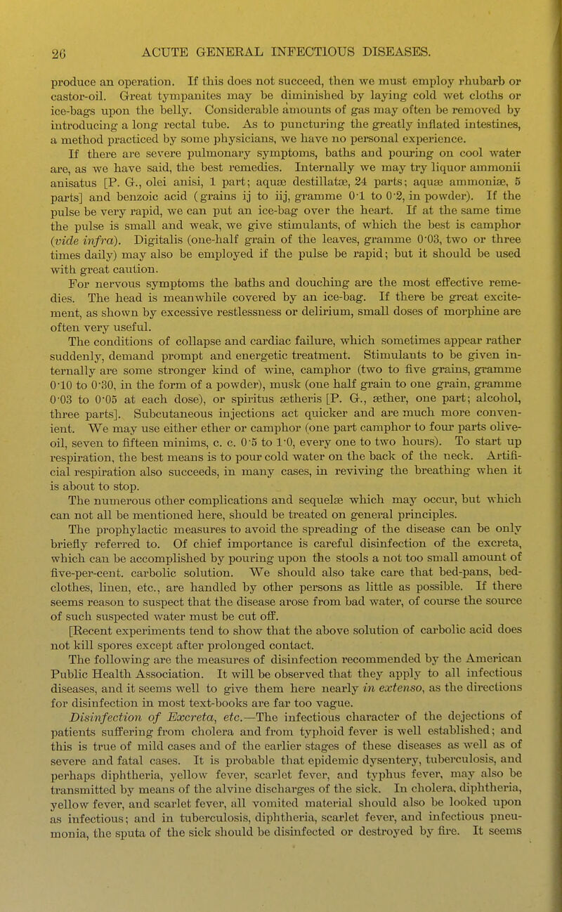 produce an operation. If this does not succeed, then we must employ rhubarb or castor-oil. Great tympanites may be diminished by laying cold wet cloths or ice-bags upon the belly. Considei'able amounts of gas may often be removed by introducing a long rectal tube. As to puncturing the greatly mflated intestines, a method practiced by some physicians, we have no personal experience. If there are severe pulmonary symptoms, baths and pouring on cool water ai'e, as we have said, the best remedies. Internally we may try liquor ammonii anisatus [P. G., olei anisi, 1 part; aqase destillatoe, 24 parts; aqua3 ammonias, 5 parts] and benzoic acid (grains ij to iij, gramme 0-1 to 0-2, in powder). If the pulse be very rai)id, we can put an ice-bag over the heart. If at the same time the pulse is small and weak, we give stimulants, of which the best is camphor (vide infra). Digitalis (one-half grain of the leaves, gramme 0'03, two or three times daily) may also be employed if the pulse be rapid; but it should be used with great caution. For nervous symptoms the baths and douching are the most effective reme- dies. The head is meanwhile covered by an ice-bag. If there be great excite- ment, as shown by excessive restlessness or delirium, small doses of morphine are often very useful. The conditions of collapse and cardiac failure, which sometimes appear rather suddenly, demand prompt and energetic treatment. Stimulants to be given in- ternally are some stronger kind of wine, camphor (two to five grains, gramme 0-10 to 0-30, in the form of a powder), musk (one half grain to one grain, gramme 0-03 to 0-05 at each dose), or spiritus setheris [P. G., sether, one part; alcohol, three parts]. Subcutaneous injections act quicker and are much more conven- ient. We may use either ether or camphor (one part camphor to four parts oUve- oil, seven to fifteen minims, c. c. 0-5 to 1-0, every one to two hours). To start up respiration, the best means is to pour cold water on the back of the neck. Artifi- cial respiration also succeeds, in many cases, in reviving the breathing when it is about to stop. The numerous other complications and sequelae which may occur, but which can not all be mentioned here, should be treated on general principles. The lorophylactic measures to avoid the spreading of the disease can be only briefly referred to. Of chief importance is careful disinfection of the excreta, which can be accomplished by pouring upon the stools a not too small amount of five-per-cent. carbolic solution. We should also take care that bed-pans, bed- clothes, linen, etc., are handled by other persons as little as possible. If there seems reason to suspect that the disease arose from bad water, of course the source of such suspected water must be cut off. [Recent experiments tend to show that the above solution of carbolic acid does not kill spores except after prolonged contact. The following are the measures of disinfection recommended by the American Public Health Association. It will be observed that they apply to all infectious diseases, and it seems well to give them here nearly in extenso, as the directions for disinfection in most text-books are far too vague. Disinfectio7i of Excreta, etc.—The infectious character of the dejections of patients suffering from cholera and from typhoid fever is well established; and this is true of mild cases and of the earlier stages of these diseases as well as of severe and fatal cases. It is probable that epidemic dysentery, tuberculosis, and perhaps diphtheria, yellow fever, scarlet fever, and typhus fever, may also be transmitted by means of the alvine discharges of the sick. In cholera, diphtheria, yellow fever, and scarlet fever, all vomited material should also be looked upon as infectious; and in tuberculosis, diphtheria, scarlet fever, and infectious pneu- monia, the sputa of the sick should be disinfected or destroyed by fii-e. It seems