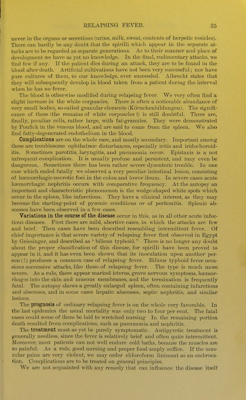 never in the organs or secretions (nrine, milk, sweat, contents of herpetic vesicles). There can hardly be any doubt that the spirilli which appear in the separate at- tacks are to he regarded as separate generations. As to their manner and place of development we have as yet no Icuowledge. In the final, rudimentary attacks, we find few if any. If the patient dies during an attack, they are to be found in the blood after death. Artificial cultivations have not been very successful; nor have pure cultures of them, to our knowledge, ever succeeded. Albrecht states that they will subsequently develop in blood taken from a patient during the interval when he has no fever. The blood is otherwise modified dm'ing relapsing fever. We very often find a slight increase in the white corpuscles. There is often a noticeable abundance of very small bodies, so-called granular elements (Kornchenbildungen). The signifi- cance of tliese (the remains of white corpuscles ?) is still doubtful. There are, finally, peculiar cells, rather large, with fat-granules. They were demonstrated by Ponfick in the venous blood, and are said to come from the spleen. We also find fatty-degenerated endothelium in the blood. Complications are on the whole rare, and mostly secondary. Important among these are troublesome ophthalmic disturbances, especially iritis and iridochoroid- itis. Sometimes parotitis, laryngitis, and pneumonia occur. Epistaxis is a not infrequent complication. It is usually profuse and persistent, and may even be dangerous. Sometimes there has been rather severe dysenteric trouble. In one ca.se which ended fatally we observed a very peculiar mtestinal lesion, consisting of hasmorrhagic-necrotic foci in the colon and lower ileum. In severe cases acute hsemorrhagic nephritis occure with comparative frequency. At the autopsy an important and characteristic phenomenon is the wedge-shaped white spots which occm* in the spleen, like infarctions. They have a clinical interest, as they may become the starting-point of pysemic conditions or of peritonitis. Splenic ab- scesses have been observed in a few cases. Variations in the course of the disease occur in this, as in all other acute infec- tious diseases. First there are mild, abortive cases, in which the attacks are few and brief. Then cases have been described resembling intermittent fever. Of chief importance is that severe variety of relapsing fever first observed in Egypt by Griesinger, and described as  bilious typhoid. There is no longer any doubt about the proper classification of this disease, for spirilli have been proved to appear in it, and it has even been shown that its inoculation upon another per- son (!) produces a common case of relapsing fever. Bilious typhoid fever occa- sions successive attacks, like those of relapsing fever. The type is much more severe. As a rule, there appear marked icterus, grave nervous symptoms, hsemor- rhagas into the skin and mucous membranes, and the termination is frequently fatal. The autopsy shows a greatly enlarged siileen, often containing infarctions and abscesses, and in some cases hepatic abscesses, septic nephritis, and similar lesions. The prognosis of ordinary relapsing fever is on the whole very favorable. In the last epidemics the usual mortality was only two to four per cent. The fatal ca-ses could some of them be laid to wretched nursing In the remaining portion death resulted from complications, such as pneumonia and nephritis. The treatment must as yet be purely symptomatic. Antipyretic treatment is generally needless, since the fever is relatively brief and often quite intermittent. Moreover, most patients can not well endure cold baths, because the muscles are 80 painful. As a rule, good nursing and proper food amply suffice. If the mus- cular pains are very violent, we may order chloroform liniment as an embroca- tion. Complications are to be treated on general principles. We are not acquainted with any remedy that can influence the disease itself