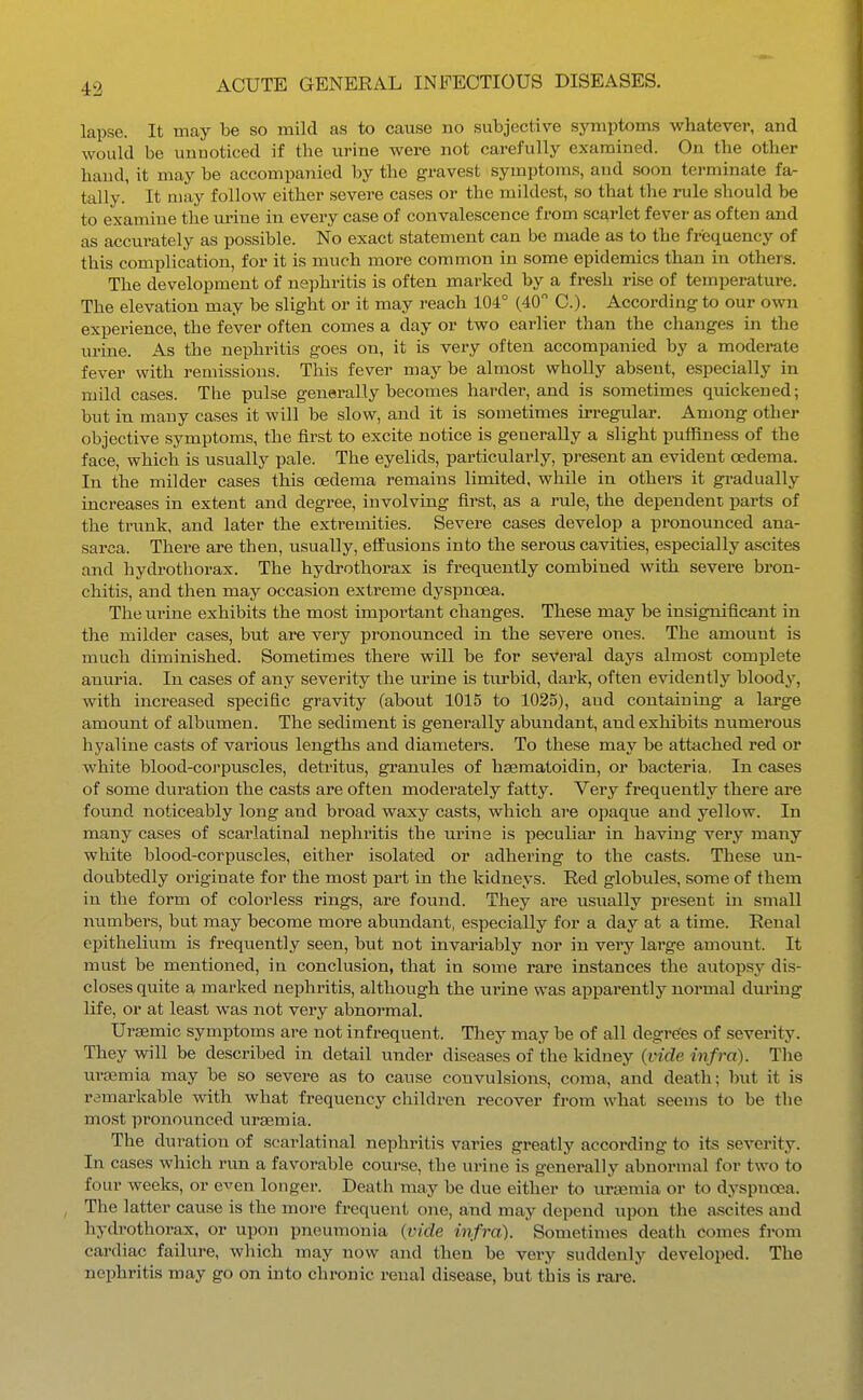 lapse. It may be so mild as to cause no subjective symptoms whatever, and would be unnoticed if the urine were not carefully examined. On the other hand, it may be accompanied by the gravest symptoms, and soon terminate fa- tally. It may follow either severe cases or the mildest, so that the rule should be to examine the urine in every case of convalescence from scarlet fever as often and as accurately as possible. No exact statement can be made as to the frequency of this complication, for it is much more common in some epidemics than in others. The development of nephritis is often marked by a fresh rise of temperature. The elevation may be slight or it may reach 104° (40 C). According to our own experience, the fever often comes a day or two earlier than the changes in the urine. As the nephritis goes on, it is very often accompanied by a moderate fever with remissions. This fever maybe almost wholly absent, especially in mild cases. The pulse generally becomes harder, and is sometimes quickened; but in many cases it will be slow, and it is sometimes irregular. Among other objective symptoms, the first to excite notice is generally a slight puffiness of the face, which is usually pale. The eyelids, particularly, present an evident oedema. In the milder cases this CBdema remains limited, while in others it gradually increases in extent and degree, involving first, as a rule, the dependent parts of the trunk, and later the extremities. Severe cases develop a pronounced ana- sarca. There are then, usually, effusions into the serous cavities, especially ascites and hydrothorax. The hydrothorax is frequently combined with severe bron- chitis, and then may occasion extreme dyspnoea. The urine exhibits the most important changes. These may be insignificant in the milder cases, but are very pronounced in the severe ones. The amount is much diminished. Sometimes there will be for several days almost comj)lete anuria. In cases of any severity the urine is turbid, dark, often evidently bloody, with increased specific gravity (about 1015 to 1035), and containing a large amount of albumen. The sediment is generally abundant, and exhibits numerous hyaline casts of various lengths and diameters. To these may be attached red or white blood-corpuscles, detritus, granules of hsematoidin, or bacteria, In cases of some duration the casts are often moderately fatty. Very frequently there are found noticeably long and broad waxy casts, which are opaque and yellow. In many cases of scarlatinal nephritis the urine is peculiar in having very many white blood-corpuscles, either isolated or adhering to the casts. These un- doubtedly originate for the most part in the kidneys. Red globules, some of them in the form of colorless rings, are found. They are usiially present iai small numbers, but may become more abundant, especially for a day at a time. Renal epithelium is frequently seen, but not invariably nor in veiy laige amount. It must be mentioned, in conclusion, that in some rare instances the autopsy dis- closes quite a marked nephritis, although the urine was apparently normal dm-ing life, or at least was not very abnormal. Ursemic symptoms are not infrequent. They may be of all degre'es of severity. They will be described in detail under diseases of the kidney (vide infra). The uraemia may be so severe as to cause convulsions, coma, and death; but it is remarkable with what frequency children recover from what seems to be the most pronounced uraemia. The duration of scarlatinal nephritis varies greatly according to its severity. In cases which run a favorable course, the urine is generally abnormal for two to four weeks, or e^^en longer. Death may be due either to ursemia or to dyspnoea. , The latter cause is the more frequent one, and may depend upon the ascites and hydi'othorax, or upon pneumonia {vide infra). Sometimes death comes from cardiac failure, which may now and then be vei-y suddenly developed. The nephritis may go on into chronic renal disease, but this is rare.