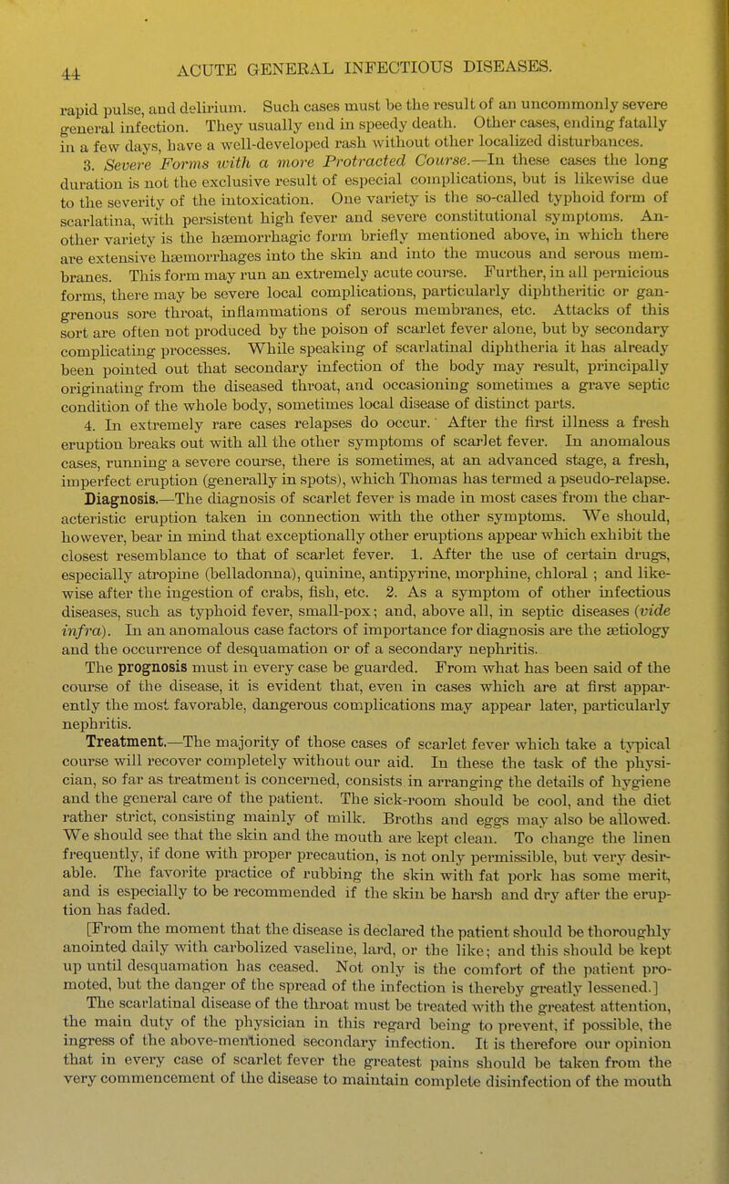 44: rapid pulse, and delirium. Such cases must be the result of an uncommonly severe general infection. They usually end in speedy death. Other cases, ending fatally in a few days, have a well-developed rash without other localized disturbances. 3. Severe Forms with a more Protracted Course.—In these cases the long duration is not the exclusive result of es])ecial complications, but is likewise due to the severity of the intoxication. One variety is the so-called typhoid form of scarlatina, with persistent high fever and severe constitutional symptoms. An- other variety is the hemorrhagic form briefly mentioned above, in which there are extensive hsemorrhages into the skin and into the mucous and serous mem- branes. This form may run an extremely acute course. Further, in all pernicious forms, there may be severe local complications, particulaiiy diphtheritic or gan- grenous sore throat, inflammations of serous membranes, etc. Attacks of this sort are often not produced by the poison of scarlet fever alone, but by secondary complicating processes. While speaking of scarlatinal diphtheria it has already been pointed out that secondary infection of the body may result, principally originating from the diseased throat, and occasioning sometimes a grave septic condition of the whole body, sometimes local disease of distinct parts. 4. In extremely rare cases relapses do occur.' After the first illness a fresh eruption breaks out with all the other symptoms of scarlet fever. In anomalous cases, running a severe course, there is sometimes, at an advanced stage, a fresh, imperfect eruption (generally in spots), which Thomas has termed a pseudo-relapse. Diagnosis.—The diagnosis of scarlet fever is made in most cases from the char- acteristic eruption taken in connection with the other symptoms. We should, however, bear in mind that exceptionally other eruptions aijpear which exhibit the closest resemblance to that of scarlet fever. 1. After the use of certain drugs, especially atropine (belladonna), quinine, antipyrine, morphine, chloral ; and like- wise after the ingestion of crabs, fish, etc. 2. As a symptom of other infectious diseases, such as typhoid fever, small-pox; and, above all, in septic diseases {vide infra). In an anomalous case factors of importance for diagnosis are the aetiology and the occun'ence of desquamation or of a secondary nephritis. The prognosis must in every case be guarded. From what has been said of the course of the disease, it is evident that, even in cases which are at first appar- ently the most favorable, dangerous complications may appear later, particulai'ly nephritis. Treatment.—The majority of those cases of scarlet fever which take a typical course will recover completely without our aid. In these the task of the physi- cian, so far as treatment is concerned, consists in arranging the details of hygiene and the general care of the patient. The sick-room should be cool, and the diet rather strict, consisting mainly of milk. Broths and eggs may also be allowed. We should see that the skin and the mouth are kept clean. To change the linen frequently, if done with proper precaution, is not only permissible, but very desir- able. The favorite practice of rubbing the skin with fat pork has some merit, and is especially to be recommended if the skin be harsh and dry after the erup- tion has faded. [From the moment that the disease is declared the patient should be thoroughly anointed daily with carbolized vaseline, lard, or the like; and this .should be kept up until desquamation has ceased. Not only is the comfort of the patient pro- moted, but the danger of the spread of the infection is thereby greatly lessened.] The scarlatinal disease of the throat must be treated with the greatest attention, the main duty of the physician in this regard being to prevent, if possible, the ingress of the above-menlioned secondary infection. It is therefore our opinion that in every case of scarlet fever the greatest pains should be taken from the very commencement of the disease to maintain complete disinfection of the mouth