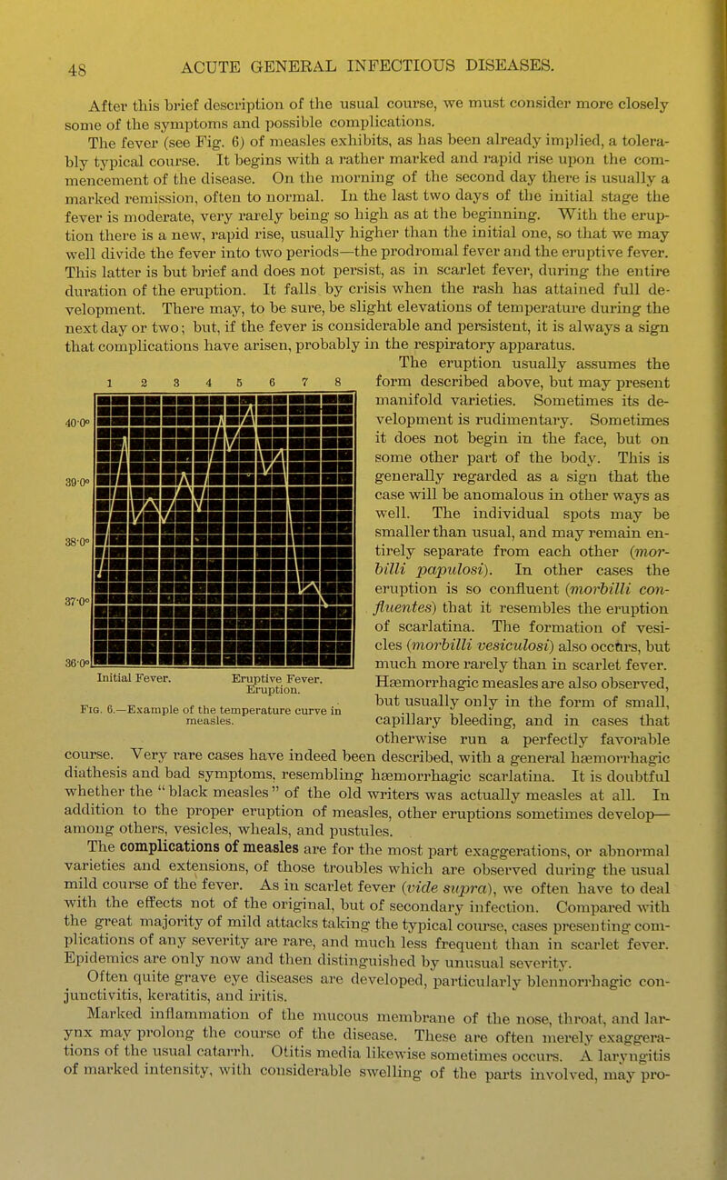 After this brief description of the usual course, we must consider more closely some of the symptoms and possible complications. The fever (see Fig. 6) of measles exhibits, as has been already implied, a tolera- bly typical course. It begins with a rather marked and rapid rise upon the com- mencement of the disease. On the morning of the second day there is usually a marked remission, often to normal. In the last two days of the initial stage the fever is moderate, very rarely being so high as at the beginning. With the erup- tion there is a new, rapid rise, usually higher than the initial one, so that we may well divide the fever into two periods—the prodromal fever and the eruptive fever. This latter is but brief and does not persist, as in scarlet fever, during the entire duration of the eruption. It falls by crisis when the rash has attained full de- velopment. There may, to be sure, be slight elevations of temperature during the next day or two; but, if the fever is considerable and persistent, it is always a sign that complications have arisen, probably in the respiratory apparatus. The eruption usually assumes the form described above, but may present manifold varieties. Sometimes its de- velopment is rudimentary. Sometimes it does not begin in the face, but on some other part of the body. This is generally regarded as a sign that the case will be anomalous in other ways as well. The individual spots may be smaller than usual, and may remain en- tirely separate from each other (moi-- hilli papulosi). In other cases the eruption is so confluent (viorbilli con- fluentes) that it resembles the ei'uption of scarlatina. The formation of vesi- cles {morhilli vesiculosi) also occfirs, but much more rarely than in scarlet fever. Haemorrhagic measles are also observed, but usually only in the form of small, capillary bleeding, and in cases that otherwise run a perfectly favorable course. Very rare cases have indeed been described, with a general hjemorrhagic diathesis and bad symptoms, resembling haemorrhagic scarlatina. It is doubtful whether the  black measles  of the old wi-iters was actually measles at all. In addition to the proper eruption of measles, other eruptions sometimes develop— among others, vesicles, wheals, and pustules. The complications of measles are for the most part exaggerations, or abnormal varieties and extensions, of those troubles which are observed during the usual mild course of the fever. As in scarlet fever {vide supra), we often have to deal with the effects not of the original, but of secondary infection. Compai-ed \nih. the great majority of mild attacks taking the typical coiu-se, cases presenting com- plications of any severity are rare, and much less frequent than in scarlet fever. Epidemics are only now and then distinguished by unusual severity. Often quite grave eye diseases are developed, particularly blennorrhagic con- junctivitis, keratitis, and iritis. Marked inflammation of the mucous membrane of the nose, throat, and lar- ynx may prolong the com-se of the disease. These are often merely exaggera- tions of the usual catarrh. Otitis media likewise sometimes occurs. A laryngitis of marked intensity, with considerable swelling of the parts involved, may pro- 40-0° 38-0< ■■■■■■■■■Kim ■■■■■■■■iWHMWI immmmmwutwmmi ■■^■■■■■riiriHir- ■MM in vmmr mi WWTaM \VM\l ■■^■^■■■■■■■[■■■Wi ■■■■■■■■■■■H ■■■■ {■■■■■■■■■■■■■wEg ■■■■■■■■■■■■■MB HIIIIIIIIII Initial Fever. Eruptive Fever. Eruption. Fig. 6.—E.'cample of the temperature curve in measles.