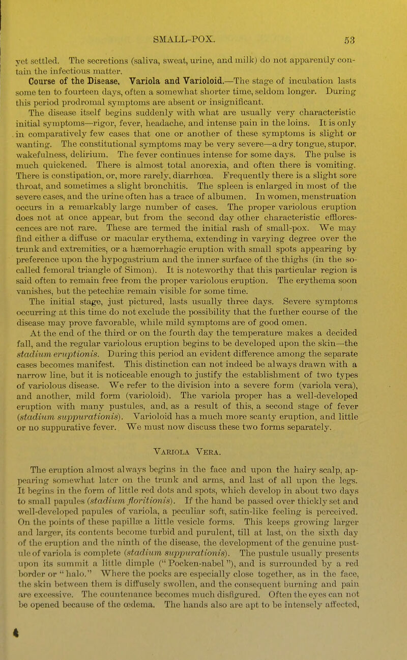 yet settled. The secretions (saliva, sweat, uriue, and niilkj do not apparently cou- taiu the infectious matter. Course of the Disease, Variola and Varioloid.—The stage of incubation lasts some ten to fourteen days, often a somewhat shorter time, seldom longer. During this period prodromal symptoms are absent or insignificant. The tlisease itself begins suddenly with what are usually very characteristic initial symptoms—rigor, fever, headache, and intense ijain in the loins. It is only in comparatively few cases that one or another of these symptoms is slight or wanting. The constitutional symjDtoms may be very severe—a dry tongue, stupor, wakefulness, delirium. The fever continues intense for some days. The pulse is much quickened. There is almost total anorexia, and often there is vomiting. There is constipation, or, more rarely, diarrhoea. Frequently there is a slight sore throat, and sometimes a slight bronchitis. The spleen is enlarged in most of the severe cases, and the urine often has a trace of albumen. Li women, menstruation occurs in a remarkably large number of cases. The proper variolous eruption does not at once appear, but from the second day other characteristic efflores- cences are not rare. These are termed the initial rash of small-pox. We may find either a diffuse or macular erythema, extending in varying degree over the trunk and extremities, or a haemorrhagic eruption with small spots appearing by preference upon the hypogastrium and the inner surface of the thighs (in the so- called femoral triangle of Simon). It is noteworthy that this particular region is said often to remain free from the proper variolous eruption. The erythema soon vanishes, but the petechias remain visible for some time. ' The initial stage, just pictured, lasts usually three days. Severe symptoms occurring at this time do not exclude the possibility that the further course of the disease may prove favorable, while mild symptoms are of good omen. At the end of the third or on the fourth day the temperature makes a decided fall, and the regular variolous eruption begins to be developed upon the skin—the stadium eruptionis. During this period an evident difference among the separate cases becomes manifest. This distinction can not indeed be always drawn with a narrow line, but it is noticeable enough to justify the establishment of two types of variolous disease. We refer to the division into a severe form (variola vera), and another, mild form (varioloid). The variola proper has a well-developed eruption with many pustules, and, as a result of this, a second stage of fever {stadium siqjpurationis). Varioloid has a much more scanty eruption, and little or no suppurative fever. We must now discuss these two forms separately. Variola Vera. Tlae eruption almost always begins in the face and upon the hairy scalp, ap- pearing somewhat later on the trunk and arms, and last of all upon the legs. It begins in the form of little red dots and spots, which develop in about two days to small papules (stadium floritionis). If the hand be passed over thickly set and well-developed papules of variola, a peculiar soft, satin-like feeling is perceived. On the points of these papillaa a little vesicle forms. This keeps growing larger and larger, its contents become turbid and purulent, till at last, on the sixth day of the eruption and the ninth of the disease, the development of the genuine pust- ule of variola is com])lete (stadium suppuratiom's). The pustule usually presents upon its summit a little dimple ( Pocken-nabel), and is surrounded by a red border or halo. Where the pocks are especially close together, as in the face, the skin between them is diffusely swollen, and the consequent burning and pain are excessive. The countenance becomes nnich disfigured. Often the eyes can not be opened because of the cedema. The hands also are apt to be intensely affected, 4