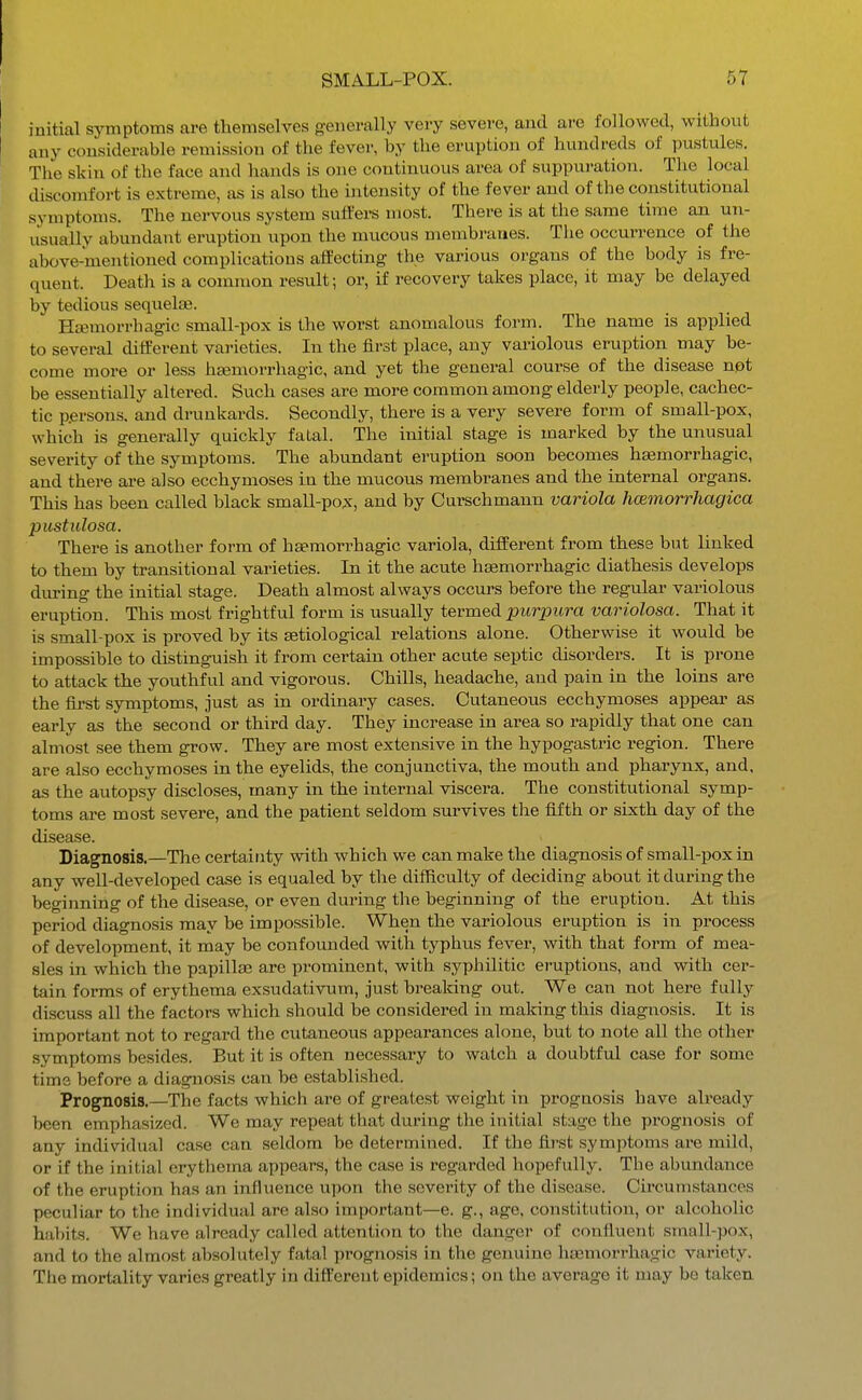 I initial symptoms are themselves g-enerally very severe, and are followed, without I any considerable remission of the fever, by the eruption of hundreds of pustules. The skin of the face and hands is one continuous area of suppuration. The local discomfort is extreme, as is also the intensity of the fever and of the constitutional symptoms. The nervous system suffers most. There is at tlie same time an un- usually abundant eruption upon the mucous membranes. The occurrence of the above-mentioned complications affecting the various organs of the body is fre- quent. Death is a common result; or, if recovery takes place, it may be delayed by tedious sequelae. Hasmorrhagic small-pox is the worst anomalous form. The name is applied to several different varieties. In the first place, any variolous eruption may be- come more or less hsemorrhagic, and yet the general course of the disease not be essentially altered. Such cases are more common among elderly people, cachec- tic persons, and drunkards. Secondly, there is a very severe form of small-pox, which is generally quickly fatal. The initial stage is marked by the unusual severity of the symptoms. The abundant eruption soon becomes hemorrhagic, and there are also ecchymoses in the mucous membranes and the internal organs. This has been called black small-pox, and by Curschmann variola hcemorrhagica pitstulosa. There is another form of hsemorrhagic variola, different from these but linked to them by transitional varieties. In it the acute hsemorrhagic diathesis develops diu-ing the initial stage. Death almost always occurs before the regular variolous eruption. This most frightful form is usually termed purpura variolosa. That it is small-pox is proved by its setiological relations alone. Otherwise it would be impossible to distinguish it from certain other acute septic disorders. It is prone to attack the youthful and vigorous. Chills, headache, and pain in the loins are the first symptoms, just as in ordinary cases. Cutaneous ecchymoses appear as early as the second or third day. They increase in area so rapidly that one can almost see them grow. They are most extensive in the hypogastric region. There are also ecchymoses in the eyelids, the conjunctiva, the mouth and pharynx, and, as the autopsy discloses, many in the internal viscera. The constitutional symp- toms are most severe, and the patient seldom survives the fifth or sixth day of the disease. Diagnosis.—The certainty with which we can make the diagnosis of small-pox in any well-developed case is equaled by the difficulty of deciding about it during the beginning of the disease, or even during the beginning of the eruption. At this period diagnosis may be impossible. When the variolous eruption is in process of development, it may be confounded with typhus fever, with that form of mea- sles in which the papillae are prominent, with syphilitic ei-uptions, and with cer- tain forms of erythema exsudativum, just breaking out. We can not here fully discu.ss all the factors which should be considered in making this diagnosis. It is important not to regard the cutaneous appearances alone, but to note all the other symptoms besides. But it is often necessary to watch a doubtful case for some time before a diagnosis can be established. Prognosis.—The facts which are of greatest weight in prognosis have already been emphasized. We may repeat that during the initial stage the prognosis of any individual case can seldom be determined. If the first symptoms are mild, or if the initial erythema appears, the case is regarded hopefully. The abundance of the eruption has an influence upon the severity of the disease. Circumstances peculiar to the individual are also important—e. g., age, constitution, or alcoholic habits. We have already called attention to the danger of confluent small-pox, and to the almost absolutely fatal prognosis in the genuine hemorrhagic variety. The mortality varies greatly in different epidemics; on the average it may be taken