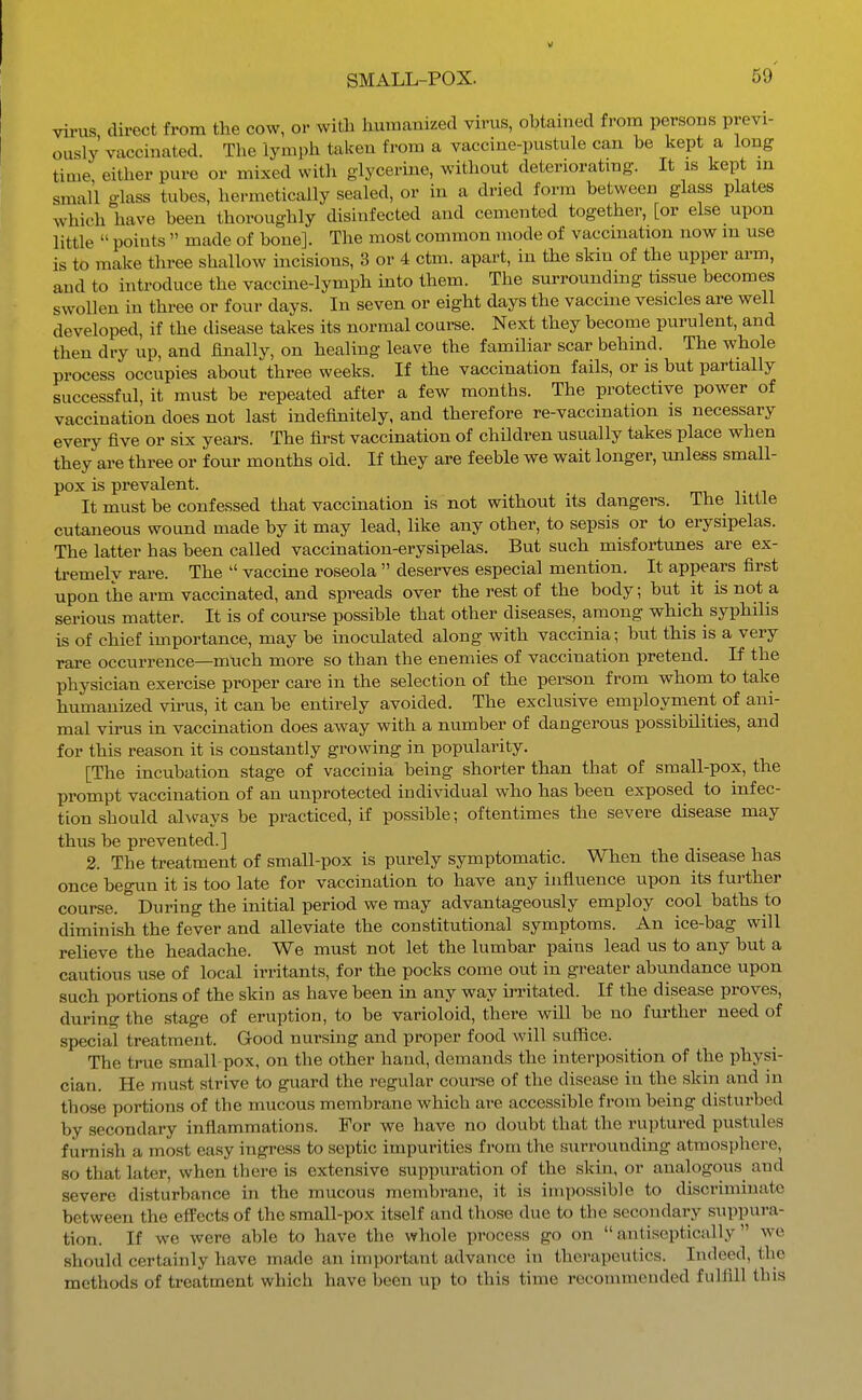 virus, direct from the cow, or with humaiaized virus, obtained from persons previ- ously vaccinated. The lymph taken from a vaccine-pustule can be kept a long time either pure or mixed with glycerine, without deterioratmg. It is kept in small glass tubes, hermetically sealed, or in a dried form between glass plates which have been thoroughly disinfected and cemented together, [or else upon little  points  made of bone]. The most common mode of vaccination now in use is to make three shallow incisions, 3 or 4 ctm. apart, in the skin of the upper arm, and to introduce the vaccine-lymph into them. The surrounding tissue becomes swollen in three or four days. In seven or eight days the vaccine vesicles are well developed, if the disease takes its normal course. Next they become purulent, and then dry up, and finally, on healing leave the familiar scar behind. The whole process occupies about three weeks. If the vaccination fails, or is but partially successful, it must be repeated after a few months. The protective power of vaccination does not last indefinitely, and therefore re-vaccination is necessary every five or six years. The first vaccination of children usually takes place when they are three or four months old. If they are feeble we wait longer, unless smaU- pox is prevalent. It must be confessed that vaccination is not without its dangers. The little cutaneous wound made by it may lead, like any other, to sepsis or to erysipelas. The latter has been called vaccination-erysipelas. But such misfortunes are ex- ti-emely rare. The  vaccine roseola  deserves especial mention. It appears first upon the arm vaccinated, and spreads over the rest of the body; but it is not a serious matter. It is of course possible that other diseases, among which syphilis is of chief importance, may be inoculated along with vaccinia; but this is a very rare occurrence—much more so than the enemies of vaccination pretend. If the physician exercise proper care in the selection of the person from whom to take humanized vii-us, it can be entirely avoided. The exclusive employment of ani- mal virus in vaccination does away with a number of dangerous possibilities, and for this reason it is constantly growing in popularity. [The incubation stage of vaccinia being shorter than that of small-pox, the prompt vaccination of an unprotected individual who has been exposed to infec- tion should always be practiced, if possible; oftentimes the severe disease may thus be prevented.] 2. The treatment of small-pox is purely symptomatic. When the disease has once begun it is too late for vaccination to have any influence upon its further course. During the initial period we may advantageously employ cool baths to diminish the fever and alleviate the constitutional symptoms. An ice-bag will relieve the headache. We must not let the lumbar pains lead us to any but a cautious use of local irritants, for the pocks come out in greater abundance upon such portions of the skin as have been in any way irritated. If the disease proves, during the stage of eruption, to be varioloid, there will be no further need of special treatment. Good nursing and proper food will suffice. The true small-pox, on the other hand, demands the interposition of the physi- cian. He nmst strive to guard the regular course of the disease in the skin and in those portions of the mucous membrane which are accessible from being disturbed by secondary inflammations. For we have no doubt that the ruptured pustules furnish a most easy ingress to septic impurities from the surrounding atmosphere, so that later, when there is extensive suppuration of the skin, or analogous and severe disturbance in the mucous membrane, it is impossible to discriminate between the effects of the small-pox itself and those due to the secondary suppura- tion. If we were able to have the whole process go on  antiseptically  we should certainly have made an important advance in therapeutics. Indeed, the methods of treatment which have been up to this time recommended fulfill this