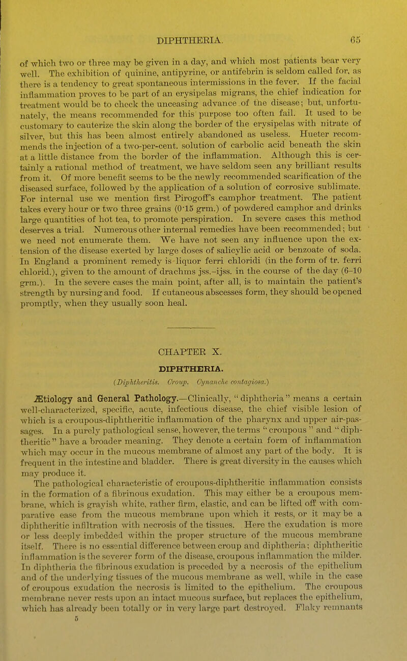 of whicli two or three may be given in a clay, and which most patients bear very well. The exhibition of quinine, antipyrine, or antifebrin is seldom called for, as there is a tendency to great spontaneous intermissions in the fever, ^ If the facial inflammation proves to be part of an erysipelas migrans, the chief indication for treatment would be to chock the unceasing advance .of the disease; but, unfortu- nately, the means recommended for this purpose too often fail. It used to be customary to cauterize the skin along the border of the erysipelas with nitrate of silver, but this has been almost entirely abandoned as useless. Hueter recom- mends the injection of a two-per-cent. solution of carbolic acid beneath the skin at a little distance from the border of the inflammation. Although this is cer- tainly a rational method of treatment, we have seldom seen any brilliant results from it. Of more benefit seems to be the newly recommended scarification of the diseased surface, followed by the application of a solution of corrosive sublimate. For internal use we mention first PirogofP's camphor treatment. The patient takes every hour or two three grains (0-15 grm.) of powdered camphor and drinks large quantities of hot tea, to promote perspiration. In severe cases this method deserves a trial. Numerous other internal remedies have been recommended; but we need not enumerate them. We have not seen any influence upon the ex- tension of the disease exerted by large doses of salicylic acid or benzoate of soda. In England a prominent remedy is liquor ferri chloridi (in the form of tr. ferri chlorid.), given to the amount of di^achms jss.-ijss. in the course of the day (6-10 grm.). In the severe cases the main point, after all, is to maintain the patient's strength by nursing and food. If cutaneous abscesses form, they should be opened promptly, when they usually soon heal. CHAPTER X. DIPHTHERIA. {Diplithentis. Croup. C'ynanclie contagiosa.) iEtiology and General Pathology.—Clinically,  diphtheria  means a certain well-characterized, specific, acute, infectious disease, the chief visible lesion of which is a croupous-diphtheritic inflammation of the pharynx and upper air-pas- sages. In a purely pathological sense, however, the terms  croupous  and  diph- theritic  have a broader meaning. They denote a certain form of inflammation which may occur in the mucous membrane of almost any part of the body. It is frequent in the intestine and bladder. There is great diversity in the causes which may produce it. The pathological characteristic of croupous-diphtheritic inflammation consists in the formation of a fibrinous exudation. This may either be a croupous mem- brane, which is grayish white, rather firm, elastic, and can be lifted off with com- parative ease from the mucous membrane upon which it rests, or it may be a diphtheritic infiltration with necrosis of the tissues. Here the exudation is more or less deeply imljcdded within the proper structure of the mucous membrane itself. There is no essential difference between croup and diphtheria; diphtheritic inflammation is the severer form of the disease, croupous inflammation the milder. In diphtheria the fibrinous exudation is preceded by a necrosis of the epithelium and of the underlying tissues of the mucous membrane as well, while in the case of croupous exudation the necrosis is limited to the epithelium. The croupous membrane never rests upon an intact mucous surface, but replaces the epithelium, which has already been totally or in very large part destroyed. Flaky remnants