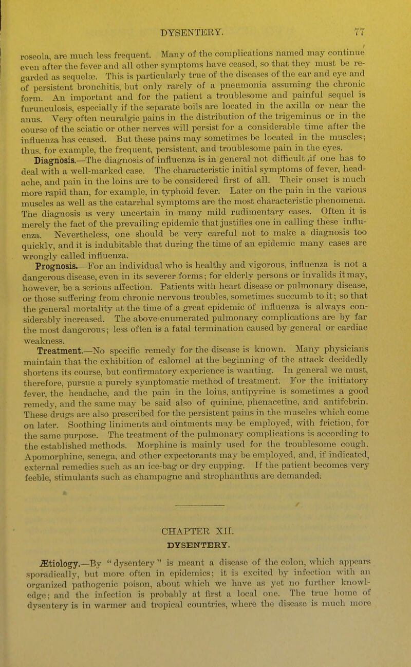 roseola, are much less frequent. Many of the complications named may continue even after the fever and all other symptoms have ceased, so that they must be re- gai-ded as sequehe. This is particularly true of tlie diseases of the ear and eye and of persistent bronchitis, but only rarely of a pneumonia assuming the chronic form. An important and for the patient a troublesome and painful sequel is furunculosis, especially if the separate boils are located in the axilla or near the anus. Very often neuralg-ic pains in the distribution of the trigeminus or in the course of the sciatic or other nerves will persist for a considerable time after the influenza has ceased. But these pains may sometimes be located in the muscles; thus, for example, the frequent, persistent, and troublesome pain in the eyes. Diagnosis.—The diagnosis of influenza is in general not difficult ,if one has to deal with a well-marked case. The characteristic initial symptoms of fever, head- ache, and pain in the loins are to be considered first of all. Their onset is much more rapid than, for example, in typhoid fever. Later on the pain in the various muscles as well as the catarrhal symptoms are the most characteristic phenomena. The diagnosis is very tmcertain in many mild rudimentary cases. Often it is merely the fact of the prevailing epidemic that justifies one in calling these influ- enza. Nevertheless, one should be very cai'eful not to make a diagnosis too quickly, and it is indubitable that during the time of an epidemic many cases are wrongly called influenza. Prognosis.—For an individual who is healthy and vigorous, influenza is not a dangerous disease, even in its severer forms; for elderly persons or invalids it may, however, be a serious affection. Patients with heart disease or pulmonary disease, or those suffering from chronic nervous troubles, sometimes succumb to it; so that the general mortality at the time of a great epidemic of influenza is always con- siderably increased. The above-enumerated pulmonary complications are by far the most dangerous; less often is a fatal termination caused by general or cardiac wealniess. Treatment.—No specific remedy for the disease is known. Many physicians maintain that the exhibition of calomel at the beginning of the attack decidedly shortens its course, but confirmatory experience is wanting. In general we must, therefore, pursue a purely symptomatic method of treatment. For the initiatory fever, the headache, and the pain in the loins, antipyriue is sometimes a good remedy, and the same may be said also of quinine, phenacetine, and antifebrin. These drugs are also prescribed for the persistent pains in the muscles which come on later. Soothing liniments and ointments may be employed, with friction, for the same pur])ose. The treatment of the pulmonary complications is according to the established methods. Morphine is mainly used for the troublesome cough. Apomorphine, senega, and other expectorants may be employed, and, if indicated, external remedies such as an ice-bag or dry cupping. If the patient becomes very feeble, stimulants such as champagne and strophanthus are demanded: » / CHAPTER XII. DYSENTERY. JEtiology.—By  dysentery  is meant a disease of the colon, which appears sporadically, but more often in eiMdemics; it is excited by infection with an organized pathogenic poison, about which we have as yet no further knowl- edge; and the infection is probably at first a local one. The true home of dysentery is in warmer and tropical countries, where the disease is nmch more
