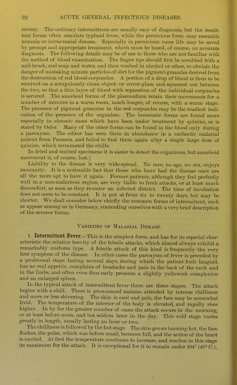 covery. The ordinary intermittents are usually easy of diagnosis, but the remit- tent forms often simulate typhoid fever, while the pernicious form may resemble ureemia or intraci'anial disease. Especially in ijernicious cases life may be saved by prompt and appropriate treatment, which must be based, of course, on accurate diagnosis. The following details may be of use to those who are not familiar with the method of blood examination. The finger tips should first be scrubbed With a nail-brush, and soap and water, and then washed in alcohol or ether, to obviate the danger of mistaking minute particles of dii't for the pigment-granules derived from the destruction of red blood-corpuscles. A portion of a drop of blood is then to be received on a scrupulously clean object- or cover-glass, and squeezed out between the two, so that a thin layer of blood with separation of the individual corpuscles is secured. The amoeboid forms of the Plasmodium retain their movements for a number of minutes in a warm room, much longer, of course, with a- warm stage. The presence of pigment granules in the red corpuscles may be the readiest indi- cation of the presence of the organism. The crescentic forms are found more especially in chronic cases which have been under treatment by quinine, as is stated by Osier. Many of the other forms can be found in the blood only during a paroxysm. The editor has seen them in abundance in a cachectic malarial patient from Panama, and failed to find them again after a single large dose of quinine, which terminated the chills. In dried and staiiled specimens it is easier to detect the organisms, but amoeboid movement is, of course, lost.] Liability to the disease is very wide-spread. No race, no age, no sex, enjoys immunity. It is a noticeable fact that those who have had the disease once are all the more apt to have it again. Former patients, although they feel perfectly well in a non-malarious region, are very liable to fresh attacks, or at least much discomfort, as soon as they re-enter an infected district. The time of incubation does not seem to be constant. It is put at from six to twenty days, but may be shorter. We shall consider below chiefly the common forms of intermittent, such as appear among us in Germany, contenting om'selves with a very brief description of the severer forms. Varieties of Malarial Disease. 1. Intermittent Fever.—This is the simplest form, and has for its especial char- acteristic the relative brevity of the febrile attacks, which almost always exhibit a remarkably uniform type. A febrile attack of this kind is frequently the very first symptom of the disease. In other cases the paroxysm of fever is preceded by a prodromal stage lasting several days, during which the patient feels languid, has no real appetite, complains of headache and pain in the back of the neck and in the limbs, and often even thus early presents a slightly yellowish complexion and an enlarged spleen. In the typical attack of intermittent fever there are three stages. The attack begins with a chill. There is pronounced malaise, attended by intense chilliness and more or less shivering. The skin is cool and pale, the face may be somewhat livid. The temperature of the interior of the body is elevated, and rapidly rises higher. In by far the greater number of cases the attack occurs in the morning, or at least before noon, and but seldom later in the day. This cold stage varies greatly in length, usually lasting an houi' or two. The chilliness is followed by the hot stage. The skin grows burning hot, the face flushes, the pulse, which was before small, becomes full, and the action of the heart is excited. At first the temperature continues to increase, and reaches in this stage its maximum for the attack. It is exceptional for it to remain under 104° (40° C),