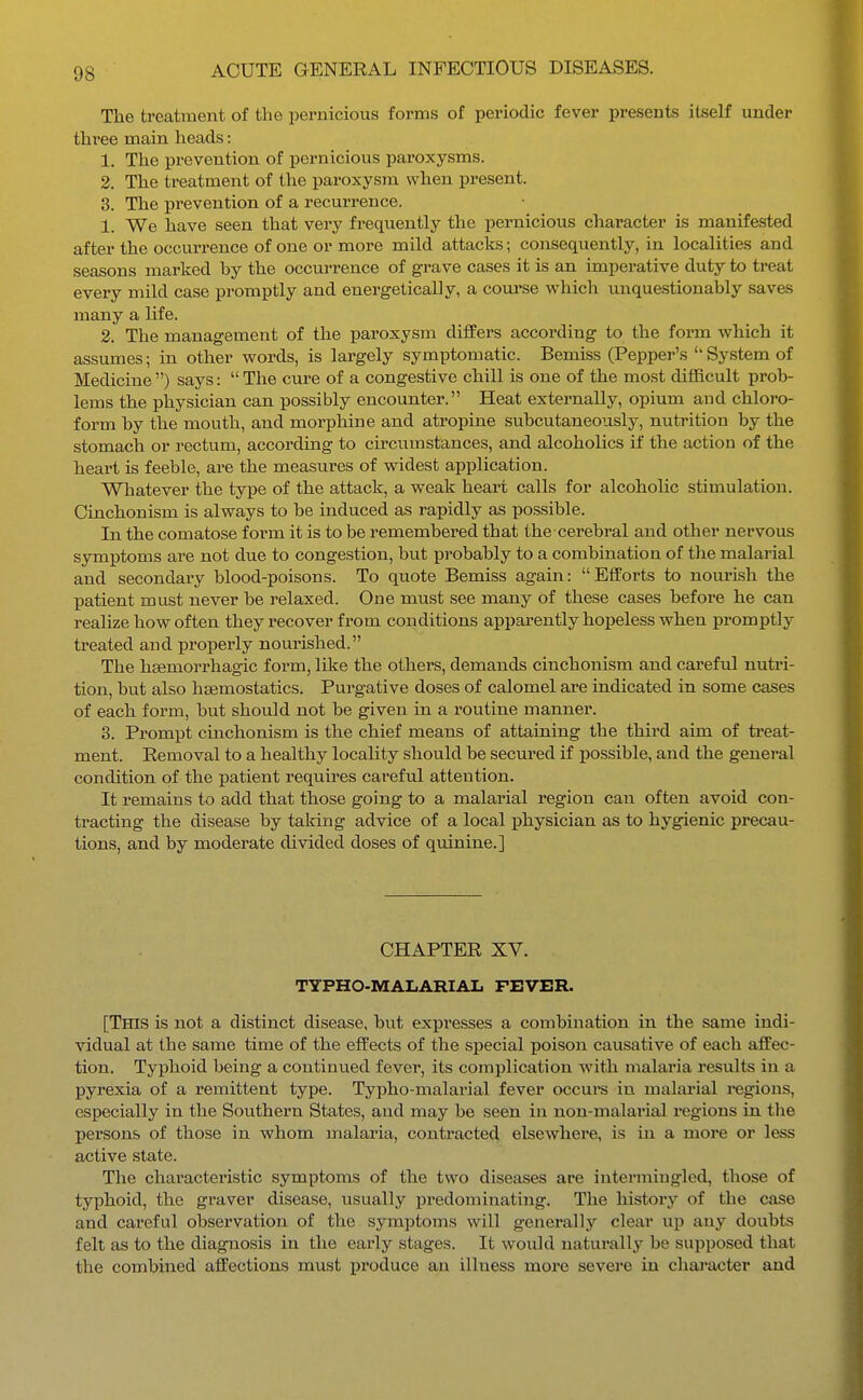 The treatment of the pernicious forms of periodic fever presents itself under three main heads: 1. The prevention of pernicious paroxysms. 2. The treatment of the paroxysm when present. 3. The prevention of a recurrence. 1. We have seen that very frequently the pernicious character is manifested after the occurrence of one or more mild attacks; consequently, in localities and seasons marked hy the occurrence of grave cases it is an imperative duty to treat every mild case promptly and energetically, a com'se which unquestionably saves many a life. 2. The management of the paroxysm differs according to the form which it assumes; in other words, is largely symptomatic. Bemiss (Pepper's System of Medicine) says: The cure of a congestive chill is one of the most difficult prob- lems the physician can possibly encounter. Heat externally, opium and chloro- form by the mouth, and morphine and atropine subcutaneously, nutrition by the stomach or rectum, accorduag to cu'cumstances, and alcoholics if the action of the heart is feeble, are the measures of vs^idest application. Whatever the type of the attack, a weak heart calls for alcohohc stimulation. Cinchonism is always to be induced as rapidly as possible. In the comatose form it is to be remembered that the cerebral and other nervous symptoms are not due to congestion, but probably to a combination of the malarial and secondary blood-poisons. To quote Bemiss again: Efforts to nourish the patient must never be relaxed. One must see many of these cases before he can realize how of ten they recover from conditions apparently hopeless when promptly treated and properly nourished. The hsemorrhagic form, like the others, demands cinchonism and cai'efxil nutri- tion, but also haemostatics. Purgative doses of calomel are indicated in some cases of each form, but should not be given in a routine manner. 3. Prompt cinchonism is the chief means of attaining the third aim of treat- ment. Removal to a healthy locality should be secm-ed if j)0ssible, and the general condition of the patient requires careful attention. It remains to add that those going to a malarial region can often avoid con- tracting the disease by taking advice of a local ijhysician as to hygienic precau- tions, and by moderate divided doses of quinine.] CHAPTER XV. TYPHO-MAIiARIAL FEVER. [This is not a distinct disease, but expresses a combination in the same indi- vidual at the same time of the effects of the special poison causative of each affec- tion. Typhoid being a continiied fever, its complication with malaria results in a pyrexia of a remittent type. Typho-malarial fever occui*s in malarial regions, especially in the Sou.thern States, and may be seen in non-malarial i*egions in the persons of those in whom malaria, contracted elsewhere, is in a more or less active state. The characteristic symptoms of the two diseases are intermingled, tliose of typhoid, the graver disease, usually predominating. The history of the case and careful observation of the symptoms will generally clear up any doubts felt as to the diagnosis in the early stages. It would natui'ally be supposed that the combined affections must produce an illness more severe in chai-acter and