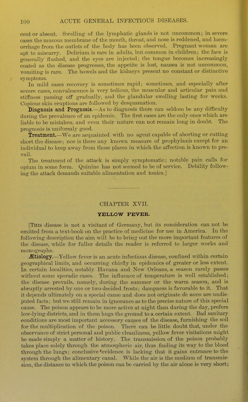 cent or absent. Swelling of the lymphatic glands is not uncommon; in severe cases the mucous membrane of the mouth, throat, and nose is reddened, and haem- orrhage from the outlets of the body has been obsei-ved. Pregnant woman are apt to miscarry. Delirium is rare in adults, but common in children; the face is generally flushed, and the eyes are injected; the tongue becomes increasingly coated as the disease progresses, the appetite is lost, nausea is not uncommon, vomiting is rare. The bowels and the kidneys present no constant or distinctive symptoms. In mild cases recovery is sometimes rapid; sometimes, and especially after severe cases, convalescence is very tedious, the muscular and articular pain and stiffness passing off gradually, and the glandular swelling lasting for weeks. Copious skin eruptions are followed by desquamation. Diagnosis and Prognosis.—As to diagnosis there can seldom be any difficulty during the prevalence of an epidemic. The first cases are the only ones which are liable to be mistaken, and even then natm-e can not remain long in doubt. The prognosis is uniformly good. Treatment.—We ai-e acquainted with no agent capable of aborting or cutting short the disease; nor is there any known measure of prophylaxis except for an individual to keep away from those places in which the affection is known to pre- vail. The treatment of the attack is simply symptomatic; notable pain calls for opium in some form. Quinine has not seemed to be of service. Debility foliow- ins: the attack demands suitable alimentation and tonics.] CHAPTER XVII. YELLOW FEVER. [This disease is not a visitant of Germany, but its consideration can not be omitted from a text-book on the practice of medicine for use in America. In the following description the aim will be to bring out the more important features of the disease, while for fuller details the reader is referred to larger works and monographs. etiology.—Yellow fever is an acute infectious disease, confined within certain geographical limits, and occurring chiefly in epidemics of greater or less extent. In certain localities, notably Havana and New Orleans, a season rarely passes without some sporadic cases. The influence of temperature is well established; the disease prevails, namely, during the summer or the warm season, and is abruptly arrested by one or two decided frosts; dampness is favorable to it. That it depends ultimately on a special cause and does not originate de novo are undis- puted facts; but we still remain in ignorance as to the precise nature of this special cause. The poison appears to be more active at night than during the day, prefers low-lying districts, and in them hugs the ground to a certain extent. Bad sanitary conditions are most important accessory causes of the disease, furnishing the soil for the multiplication of the poison. There can be little doubt that, under the observance of strict personal and public cleanliness, yellow fever visitations might be made simply a matter of history. The transmission of the poison probably takes place solely through the atmospheric air, thus finding its way to the blood through the lungs; conclusive 'evidence is lacking that it gains entrance to the system through the alimentary canal. While the air is the medium of transmis- sion, the distance to which the poison can be cai-ried by the air alone is very short;