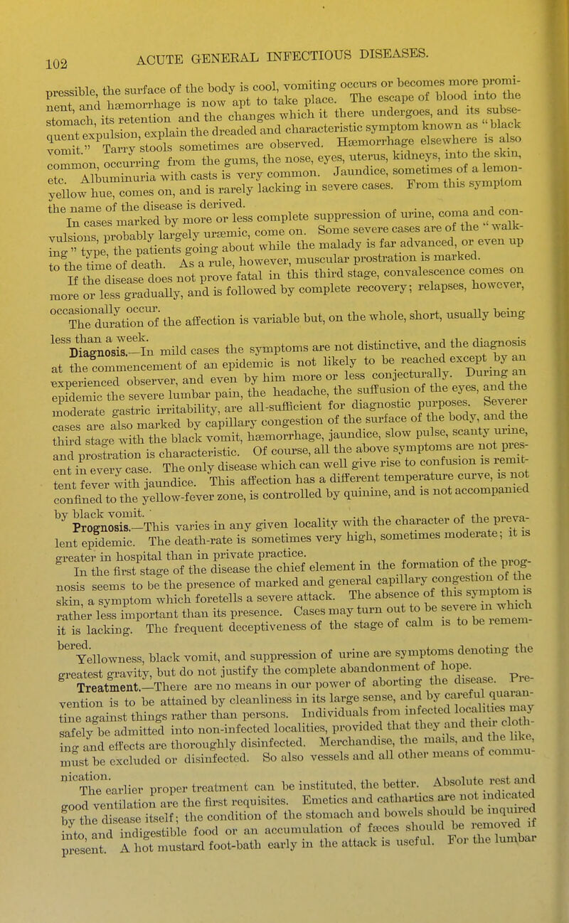 vomt T^^^^^^^ soB.etimes are observed. Haemorrhage elsewhere is a so lommon occuLing from the gums, the nose, eyes, uteinas, kidneys, mto the skm, er In,lturia with casts is very common. Jaundice, sometimes of a lemon- yellow In^ec'm^^ on, and is rarely lacking in severe cases. From this symptom complete suppression of urine, coma and con- vuMo^ piXally lai gely uremic, come on. Some severe cases are of the walk- TnXl- tt p^^^^^^ g^-^- ^^^^ ^^•^ is far advanced, or even up tolhe of death. As a rule, however, muscular prostration is marked. n tWisease does not prove fatal in this third stage, convalescence comes on mofe or less graduaUy, and is followed by complete recovery; relapses, however, '^Twtati^^^^^^^ the affection is variable but, on the whole, short, usuaUy being ''D^agnoXlln mild cases the symptoms are not distinctive, and the diagnosis at fhe commencement of a. epidemic is not likely to ^^^ff ^^^^^^^^ Bxnerienced observer, and even by him more or less conjecturally. ^uiing an Sere the severe lumbar pain, the headache, the suffusion of tiie eyes, and the n^de^ate gastric u^itability! are all-sufhcient J—^ ^^th cases are also marked by capiUary congestion of the surface of the body and tne th S stac^e with the blaclc vomit, haemorrhage, jaundice, slow pulse, scanty urme, Ind p ostratio^^^ characteristic' Of course, all the above symptoms ai-e not pre - eS in eveiT case. The only disease which can weU give rise to confusion is remit- tentever with jaundice. This affection has a different temperature curve, is no confined to the yellow-fever zone, is controlled by quinine, and is not accompanied PrognosT-This varies in any given locality with the character of the preva- lent epklemic. The death-rate is sometimes very high, sometimes moderate; it is greater in hospital than in private practice. , . . ,.,.o£r- In the first stage of the disease the chief element m the formation of «;.e piog nosis seems to b^the presence of marked and general «fP^^^^'^J^^^^^^^^^^^ skin, a symptom which foretells a severe attack. The absence of this ^^^^tom is rather leL important than its presence. Cases may turn out to be it is lacking. The frequent deceptiveness of the stage of calm is to be lemem ^'^Mowness, black vomit, and suppression of urine are symptoms denoting the greatest gravity, but do not justify the complete ^^^f J^^^^^^^ Pre- Treatment.-There are no means in our power of aborting the disease, f re vention is to be attained by cleanliness in its large sense, and by careful quaian- dne agaist things rather than persons. Individuals from infected locf ities may afelylTadmitted into non-infected localities, provided that t^^y and their cloth- ing and effects are thoroughly disinfected. Merchandise the mails, and the like, mSst be excluded or disinfected. So also vessels and all other means of commu ''Threarlier proper treatment can be instituted, the better. Absolute rest and ^ood ventilation are the first requisites. Emetics and cathartics ai^e not indicated Tthe to itself; the condition of the stomach and bowels should be inquu-ed by tne a seas , accumulation of f^ces should be removed if its'enf TlT^^^lTL^^^^^ early in the ati^k is useful. For the lumbar