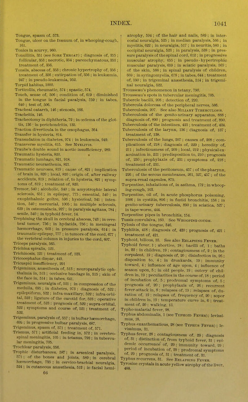 Tongue, spasm of. 573. Tongue, ulcer on the fraBnum of, in whooping-cough, 161. Tonics in scurvy, 060. Tonsillitis, 351 (see Sore Throat) ; diagnosis of, 3,5.5 ; follicular, 353 ; necrotic, 354 ; parenchymatous, 353 ; treatment of, 356. Tonsils, abscess of, 353 ; chronic hypertrophy of, 356 ; treatment of, 356 ; extii'pation of, 356 ; in leuksBmia. 947 : in pseudo-leukasmia, 958. Torpid habitus, 1000. Torticollis, rheumatic, 574 ; spastic, 574. Touch, sense of, 506 ; condition of, 619 ; diminished in the tongue in facial paralysis, f59 ; in tabes, 640 ; test of, 506. Tracheal catarrh, 146 ; stenosis, 166. Tracheitis, 146. Tracheotomy in diphtheria, 72 ; in oedema of the glot- tis, 136 : in perichondritis, 135. Traction diverticula in the oesophagus, 364. Transfer in hysteria. 814. Transudation in diabetes, 974 ; in leukaemia, 949. Transverse myelitis, 615. See Mtelitis. Traube's double sound in aortic insufficiency, 289. Traumatic hysteria, 820. t Traumatic lumbago, 821, 918. Traumatic neurasthenia, 821. Traumatic neuroses, 819 ; cause of, 821 ; implication of brain in, 820 ; local, 820 : origin of, after railway accidents, 819 ; relation of, to hysteria, 821 ; symp- toms of, 819 ; treatment of, 820. Tremor, 540 ; alcoholic, 540 ; in amyotrophic lateral sclerosis, 651 ; in epilepsy, 775 ; essential, 540 ; in exophthalmic goitre, 596 ; hysterical, 541 ; inten- tion, 540; mercurial, 1005 ; in multiple sclerosis, 629 ; in osteomalacia, 927 ; in paralysis agitans, 784 ; senile, 540 ; in typhoid fever, 14. Trephining the skull in cerebral abscess, 743 ; in cere- bral tumor, 756 ; in hydatids, 756; in meningeal haemorrhage, 603 ; in pressure paralysis, 614 ; in traumatic epilepsy, 777 ; in tumors of the cord, 677 ; the vertebral column in injuries to the cord, 607. Triceps paralysis, 565. Trichina spiralis, 121. Trichinosis, 121 ; treatment of, 123. Tricocephalus dispar, 449. Tricuspid insufficiency, 291 Trigeminus, anaesthesia of, 513 ; neuroparalytic oph- thalmia in, 513 ; occlusive bandage in, 515 ; skin of the face in, 514 ; in tabes, 641. Trigeminus, neuralgia of, 521 ; in compression of the medulla, 695 ; in diabetes, 973 ; diagnosis of, 522 : epileptiform, 522 ; infra-maxillary, 522 ; infra-orbi- tal, 522 ; ligature of the carotid for, .523 ; operative treatment of, 523 : prognosis of, 522 ; supra-orbital, .522; symptoms and course of, 521 ; treatment of, 522. Trigeminus, paralysis of, 5,57 ; in bulbar hsemon-hage, 695;; in progre.ssive bulbar paralysis, 687. Trigeminus, spasm of, .571 ; treatment of, 571. Trismus, 571 ; artificial feeding in, 572 ; in cerebro- spinal meningitis, 105 : in tetanus, 792 ; in tubercu- lar meningitis, 705. Trochlear paralysis, 556. Trophic disturbances. 587; in arsenical paralysis, 571 ; of the bones and joints, 589; in cerebral haemorrhage, 7*5 ; in cervico-bracliial neuralgia, 624 ; in cutaneous anoesthesia, 512 ; in facial hemi- 66 atrophy, 594 ; of the hair and nails, 589 ; in inter- costal neuralgia, 525 ; in median paralysis, 506 ; in myelitis, 022 ; in neuralgia, 517 ; in neuritis, 583 ; in occipital neuralgia, 523 ; in jjaralysis, 538 ; in pres- sure paralysis of the spinal cord, 612 ; in progressive muscular atrophy, 655 ; in pseudo - h3-pertrophic muscular paralysis, 659 ; in sciatic paralj'sis, 569 ; of the skin, 588 ; in spinal paralysis of children, 609 ; in syringomyelia, 678 ; in tabes, 644 ; treatment of, 590 ; in trigeminal anaesthesia, 514 ; la trigemi- nal neu)-algia, 522, Trousseau's phenomenon in tetany, 790. Trous-seau's spots in tubercular meningitis, 706. Tubercle bacilli, 208 ; detection of, 220, Tubercula dolorosa of the peripheral nerves, 586. Tuberculosis, 207. See also Miliary Tuberculosis. Tuberculosis of the genito-urinary apparatus, 888 ; diagnosis of, 890 ; prognosis and treatment of, 890. Tuberculosis of the intestines, 423 ; treatment of, 424. Tuberculosis of the larynx, 136 ; diagnosis of, 137 ; treatment of, 138. Tuberculosis of the lungs, 207 ; causes of, 208 ; com- plications of, 218 ; diagnosis of, 229 ; heredity of, 211 ; infectiousness of, 209 ; local, 218 ; physical ex- amination in, 221 ; predisposition to, 210 ; prognosis of, 230; prophylaxis of, 231 ; symptoms of, 218 ; treatment of, 231. Tuberculosis of the peritoneum, 457 ; of the pharynx, 226 ; of the serous membranes, 261, 327, 457 ; of the supra-renal capsules, 879. Turpentine, inhalations of, in asthma, 172 ; in whoop- ing-cough, 163. Turpentine, oil of, in acute phosphorus poisoning, 1006 ; in cystitis, 896 ; in foetid bronchitis, 158 ; in genito-urinary tuberculosis, 890 ; in sciatica, 627; in tape worm, 444. Turpentine pipes in bronchitis, 154. Tussis convulsiva, 160. See Whooping-cough. Tylosis of the tongue, 346. Typhlitis, 418 ; diagnosis of, 420; prognosis of, 421 : treatment of, 421. Typhoid, bilious, 35. See also Relapsing Fever. Typhoid fever. 1 ; abortive, 18 ; bacilli of, 1 ; baths in, 28 ; in children, 19 ; contagiousness of, 2 ; in the corpulent, 19 ; diagnosis of, 20 ; disinfection in, 26 ; disposition to, 4; in drunkards, 19; immunity toward, 4: influence of age upon, 4; influence of season upon, 5 ; in old people, 19 ; outcry of chil- dren in, 19 ; peculiarities in the course of. 18 ; period of incubation of, 5 ; prodromal symptoms of, 5 ; prognosis of, 20 ; prophylaxis of, 26 ; recurrent fever-attack in, 8 ; relapses of, 19 ; relapses of. du- ration of, 19 ; relapses of, frequency of, 20 ; sopor in children in, 19 : temperature curve in, 6 ; treat- ment of, 20 ; walking, 18. Typho-malarial fever, 98. Typhus abdominalis, 1 (see Typhoid Fe\'kr); levissi- mus, 18. Typhus exanthematicus, 28 (see Typhus Fever) ; le- vissimus, 31. ' Typhus fever, 28 ; contagiousness of. 29 ; diagnosis of, 31 ; distinction of, from typhoid fever, 31 ; epi- demic occurrence of, 29 ; immum'ty toward, 89 ; period of incubation of, 29 : prodromal sjTnptoms of. 29 ; prognosis of, 31 ; treatment of. 31. Typhus rccurrens, 31. See Relapsing Fever. Tyrosine crystals in acute yellow atrophy of the liver, 488.